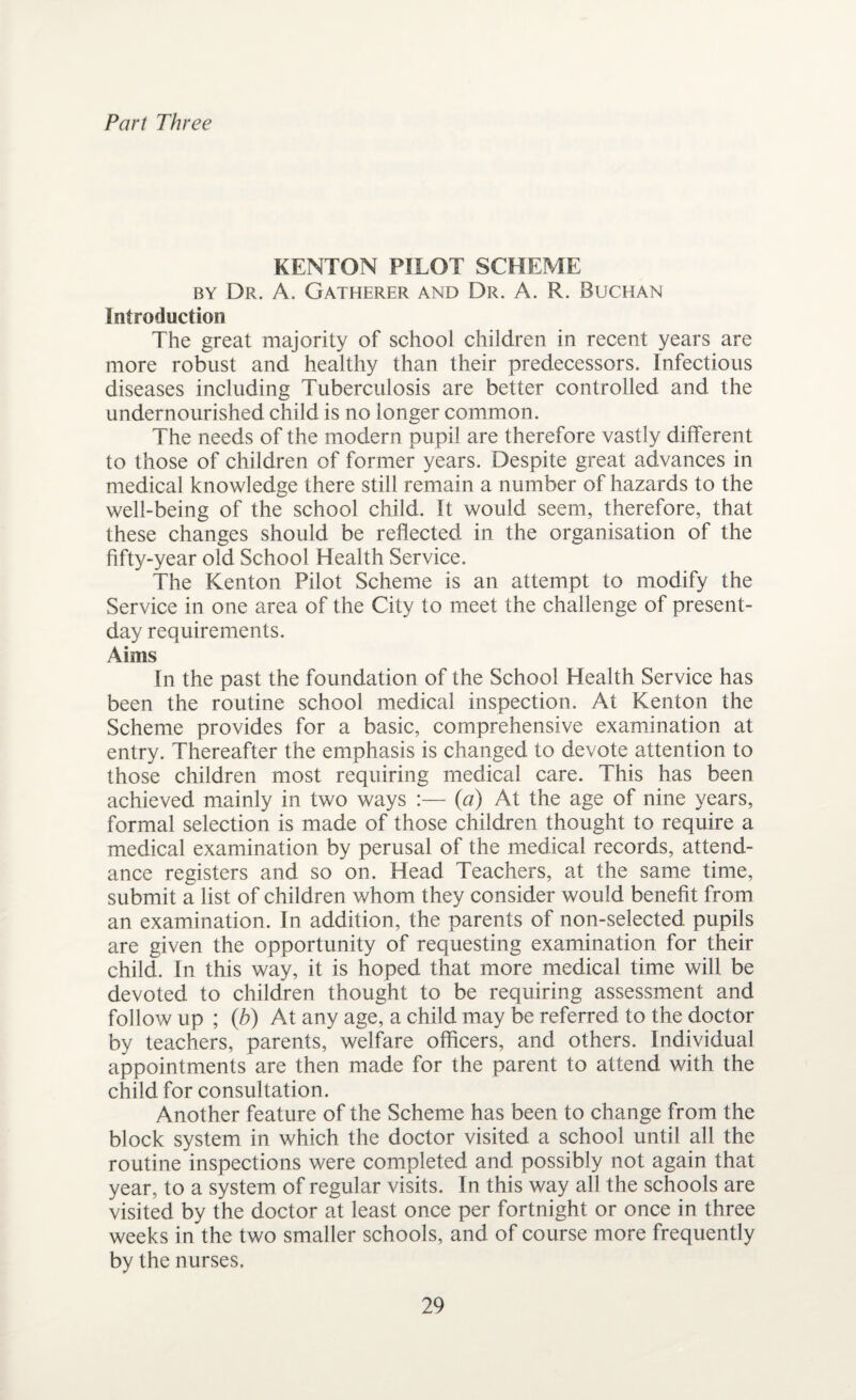 Part Three KENTON PILOT SCHEME by Dr. A. Gatherer and Dr. A. R. Buchan Introduction The great majority of school children in recent years are more robust and healthy than their predecessors. Infectious diseases including Tuberculosis are better controlled and the undernourished child is no longer common. The needs of the modern pupil are therefore vastly different to those of children of former years. Despite great advances in medical knowledge there still remain a number of hazards to the well-being of the school child. It would seem, therefore, that these changes should be reflected in the organisation of the fifty-year old School Health Service. The Kenton Pilot Scheme is an attempt to modify the Service in one area of the City to meet the challenge of present- day requirements. Aims In the past the foundation of the School Health Service has been the routine school medical inspection. At Kenton the Scheme provides for a basic, comprehensive examination at entry. Thereafter the emphasis is changed to devote attention to those children most requiring medical care. This has been achieved mainly in two ways :— (a) At the age of nine years, formal selection is made of those children thought to require a medical examination by perusal of the medical records, attend¬ ance registers and so on. Head Teachers, at the same time, submit a list of children whom they consider would benefit from an examination. In addition, the parents of non-selected pupils are given the opportunity of requesting examination for their child. In this way, it is hoped that more medical time will be devoted to children thought to be requiring assessment and follow up ; (b) At any age, a child may be referred to the doctor by teachers, parents, welfare officers, and others. Individual appointments are then made for the parent to attend with the child for consultation. Another feature of the Scheme has been to change from the block system in which the doctor visited a school until all the routine inspections were completed and possibly not again that year, to a system of regular visits. In this way all the schools are visited by the doctor at least once per fortnight or once in three weeks in the two smaller schools, and of course more frequently by the nurses.