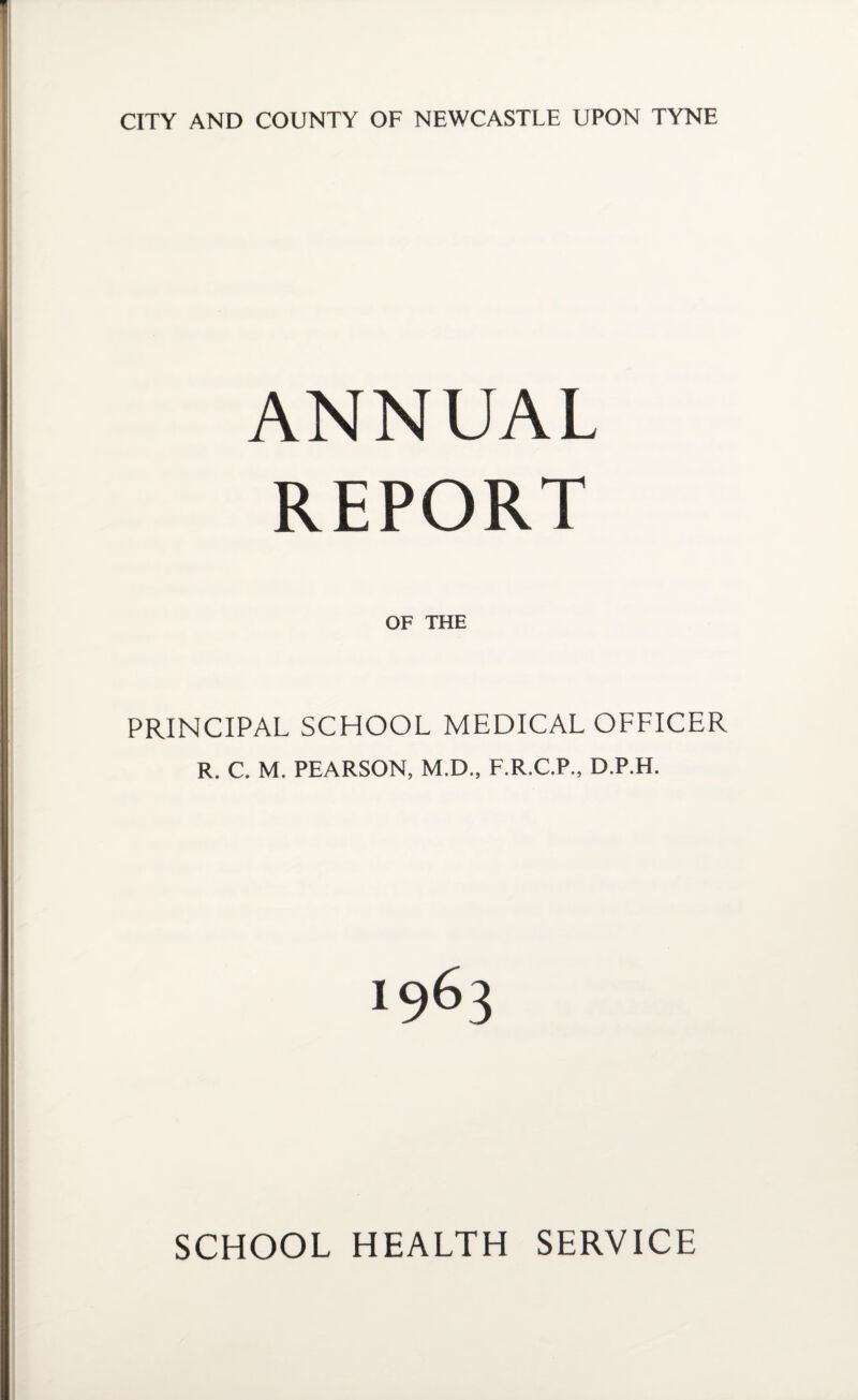 CITY AND COUNTY OF NEWCASTLE UPON TYNE ANNUAL REPORT OF THE PRINCIPAL SCHOOL MEDICAL OFFICER R. C. M. PEARSON, M.D., F.R.C.P., D.P.H. SCHOOL HEALTH SERVICE