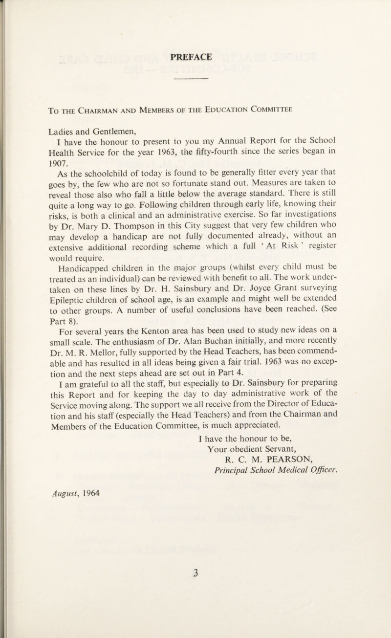 PREFACE To the Chairman and Members of the Education Committee Ladies and Gentlemen, I have the honour to present to you my Annual Report for the School Health Service for the year 1963, the fifty-fourth since the series began in 1907. As the schoolchild of today is found to be generally fitter every year that goes by, the few who are not so fortunate stand out. Measures are taken to reveal those also who fall a little below the average standard. There is still quite a long way to go. Following children through early life, knowing their risks, is both a clinical and an administrative exercise. So far investigations by Dr. Mary D. Thompson in this City suggest that very few children who may develop a handicap are not fully documented already, without an extensive additional recording scheme which a full ‘ At Risk ’ register would require. Handicapped children in the major groups (whilst every child must be treated as an individual) can be reviewed with benefit to all. The work under¬ taken on these lines by Dr. H. Sainsbury and Dr. Joyce Grant surveying Epileptic children of school age, is an example and might well be extended to other groups. A number of useful conclusions have been reached. (See Part 8). For several years the Kenton area has been used to study new ideas on a small scale. The enthusiasm of Dr. Alan Buchan initially, and more recently Dr. M. R. Mellor, fully supported by the Head Teachers, has been commend¬ able and has resulted in all ideas being given a fair trial. 1963 was no excep¬ tion and the next steps ahead are set out in Part 4. I am grateful to all the staff, but especially to Dr. Sainsbury for preparing this Report and for keeping the day to day administrative work of the Service moving along. The support we all receive from the Director of Educa¬ tion and his staff (especially the Head Teachers) and from the Chairman and Members of the Education Committee, is much appreciated. I have the honour to be, Your obedient Servant, R. C. M. PEARSON, Principal School Medical Officer. August, 1964