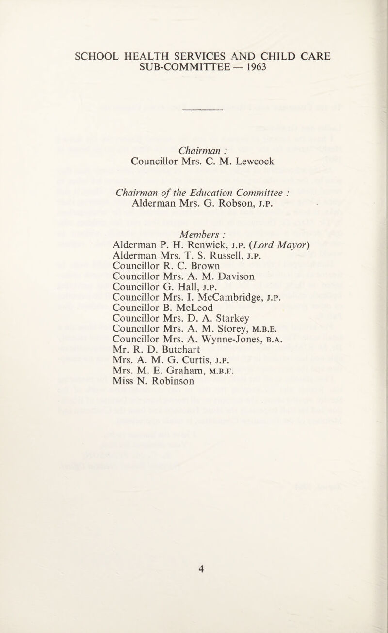 SUB-COMMITTEE — 1963 Chairman : Councillor Mrs. C. M. Lewcock Chairman of the Education Committee : Alderman Mrs. G. Robson, j.p. Members : Alderman P. H. Renwick, j.p. {Lord Mayor) Alderman Mrs. T. S. Russell, j.p. Councillor R. C. Brown Councillor Mrs. A. M. Davison Councillor G. Hall, j.p. Councillor Mrs. I. McCambridge, j.p. Councillor B. McLeod Councillor Mrs. D. A. Starkey Councillor Mrs. A. M. Storey, m.b.e. Councillor Mrs. A. Wynne-Jones, b.a. Mr. R. D. Butchart Mrs. A. M. G. Curtis, j.p. Mrs. M. E. Graham, m.b.e. Miss N. Robinson