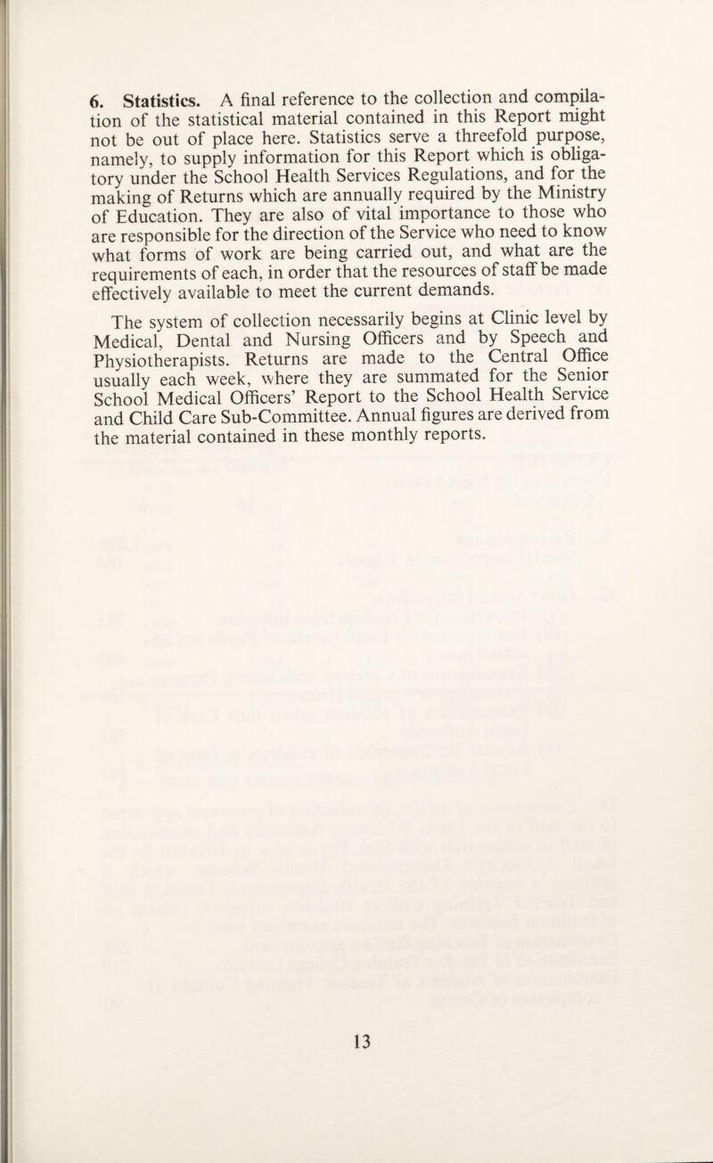 6. Statistics. A final reference to the collection and compila¬ tion of the statistical material contained in this Report might not be out of place here. Statistics serve a threefold purpose, namely, to supply information for this Report which is obliga¬ tory under the School Health Services Regulations, and for the making of Returns which are annually required by the Ministry of Education. They are also of vital importance to those who are responsible for the direction of the Service who need to know what forms of work are being carried out, and what are the requirements of each, in order that the resources of staff be made effectively available to meet the current demands. The system of collection necessarily begins at Clinic level by Medical, Dental and Nursing Officers and by Speech and Physiotherapists. Returns are made to the Central Office usually each week, where they are summated for the Senior School Medical Officers’ Report to the School Health Service and Child Care Sub-Committee. Annual figures are derived from the material contained in these monthly reports.