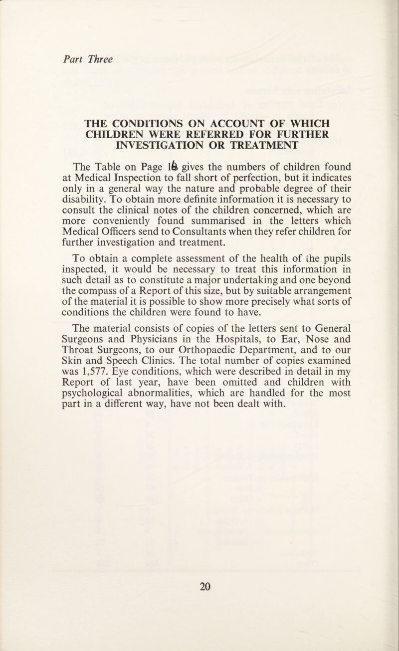 Part Three THE CONDITIONS ON ACCOUNT OF WHICH CHILDREN WERE REFERRED FOR FURTHER INVESTIGATION OR TREATMENT The Table on Page lfe gives the numbers of children found at Medical Inspection to fall short of perfection, but it indicates only in a general way the nature and probable degree of their disability. To obtain more definite information it is necessary to consult the clinical notes of the children concerned, which are more conveniently found summarised in the letters which Medical Officers send to Consultants when they refer children for further investigation and treatment. To obtain a complete assessment of the health of the pupils inspected, it would be necessary to treat this information in such detail as to constitute a major undertaking and one beyond the compass of a Report of this size, but by suitable arrangement of the material it is possible to show more precisely what sorts of conditions the children were found to have. The material consists of copies of the letters sent to General Surgeons and Physicians in the Hospitals, to Ear, Nose and Throat Surgeons, to our Orthopaedic Department, and to our Skin and Speech Clinics. The total number of copies examined was 1,577. Eye conditions, which were described in detail in my Report of last year, have been omitted and children with psychological abnormalities, which are handled for the most part in a different way, have not been dealt with.