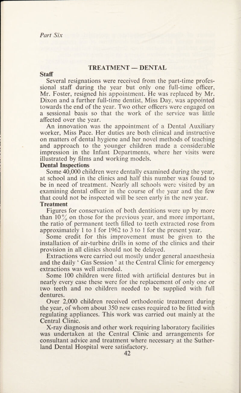 Part Six TREATMENT — DENTAL Staff Several resignations were received from the part-time profes¬ sional staff during the year but only one full-time officer, Mr. Foster, resigned his appointment. He was replaced by Mr. Dixon and a further full-time dentist, Miss Day, was appointed towards the end of the year. Two other officers were engaged on a sessional basis so that the work of the service was little affected over the year. An innovation was the appointment of a Dental Auxiliary worker, Miss Pace. Her duties are both clinical and instructive on matters of dental hygiene and her novel methods of teaching and approach to the younger children made a considerable impression in the Infant Departments, where her visits were illustrated by films and working models. Dental Inspections Some 40,000 children were dentally examined during the year, at school and in the clinics and half this number was found to be in need of treatment. Nearly all schools were visited by an examining dental officer in the course of the year and the few that could not be inspected will be seen early in the new year. Treatment Figures for conservation of both dentitions were up by more than 10% on those for the previous year, and more important, the ratio of permanent teeth filled to teeth extracted rose from approximately 1 to 1 for 1962 to 3 to 1 for the present year. Some credit for this improvement must be given to the installation of air-turbine drills in some of the clinics and their provision in all clinics should not be delayed. Extractions were carried out mostly under general anaesthesia and the daily ‘ Gas Session ’ at the Central Clinic for emergency extractions was well attended. Some 100 children were fitted with artificial dentures but in nearly every case these were for the replacement of only one or two teeth and no children needed to be supplied with full dentures. Over 2,000 children received orthodontic treatment during the year, of whom about 350 new cases required to be fitted with regulating appliances. This work was carried out mainly at the Central Clinic. X-ray diagnosis and other work requiring laboratory facilities was undertaken at the Central Clinic and arrangements for consultant advice and treatment where necessary at the Suther¬ land Dental Hospital were satisfactory.