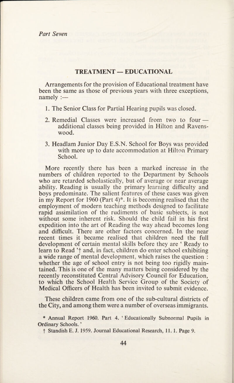 Part Seven TREATMENT — EDUCATIONAL Arrangements for the provision of Educational treatment have been the same as those of previous years with three exceptions, namely :— 1. The Senior Class for Partial Hearing pupils was closed. 2. Remedial Classes were increased from two to four — additional classes being provided in Hilton and Ravens- wood. 3. Headlam Junior Day E.S.N. School for Boys was provided with more up to date accommodation at Hilton Primary School. More recently there has been a marked increase in the numbers of children reported to the Department by Schools who are retarded scholastically, but of average or near average ability. Reading is usually the primary learning difficulty and boys predominate. The salient features of these cases was given in my Report for 1960 (Part 4)*. It is becoming realised that the employment of modern teaching methods designed to facilitate rapid assimilation of the rudiments of basic subjects, is not without some inherent risk. Should the child fail in his first expedition into the art of Reading the way ahead becomes long and difficult. There are other factors concerned. In the near recent times it became realised that children need the full development of certain mental skills before they are 4 Ready to learn to Read ’f and, in fact, children do enter school exhibiting a wide range of mental development, which raises the question : whether the age of school entry is not being too rigidly main¬ tained. This is one of the many matters being considered by the recently reconstituted Central Advisory Council for Education, to which the School Health Service Group of the Society of Medical Officers of Health has been invited to submit evidence. These children came from one of the sub-cultural districts of the City, and among them were a number of overseas immigrants. * Annual Report 1960. Part 4. ‘ Educationally Subnormal Pupils in Ordinary Schools. ’ t Standish E. J. 1959. Journal Educational Research, 11.1. Page 9.