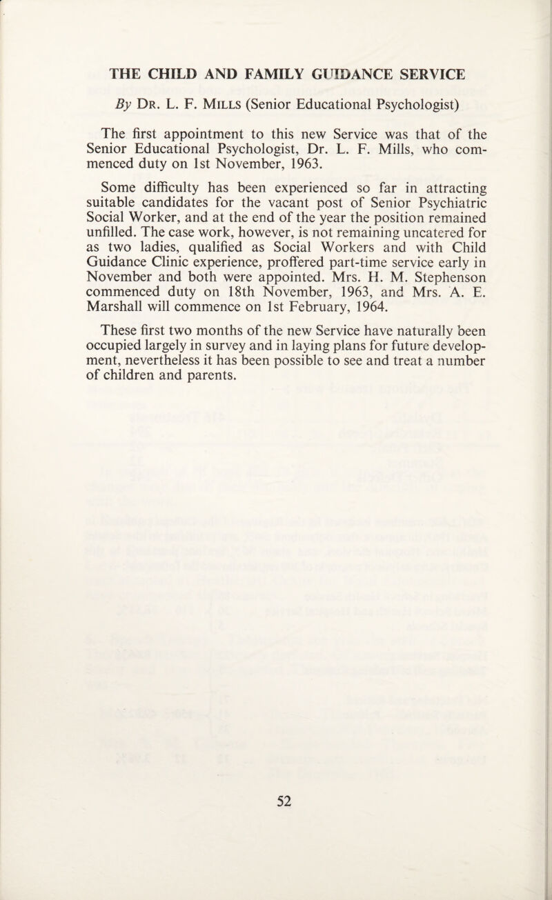 THE CHILD AND FAMILY GUIDANCE SERVICE By Dr. L. F. Mills (Senior Educational Psychologist) The first appointment to this new Service was that of the Senior Educational Psychologist, Dr. L. F. Mills, who com¬ menced duty on 1st November, 1963. Some difficulty has been experienced so far in attracting suitable candidates for the vacant post of Senior Psychiatric Social Worker, and at the end of the year the position remained unfilled. The case work, however, is not remaining uncatered for as two ladies, qualified as Social Workers and with Child Guidance Clinic experience, proffered part-time service early in November and both were appointed. Mrs. H. M. Stephenson commenced duty on 18th November, 1963, and Mrs. A. E. Marshall will commence on 1st February, 1964. These first two months of the new Service have naturally been occupied largely in survey and in laying plans for future develop¬ ment, nevertheless it has been possible to see and treat a number of children and parents.
