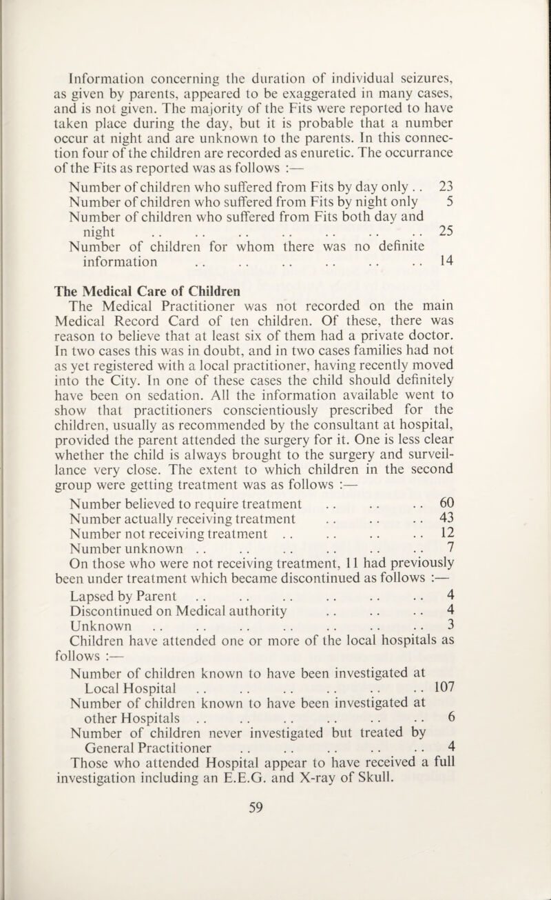 Information concerning the duration of individual seizures, as given by parents, appeared to be exaggerated in many cases, and is not given. The majority of the Fits were reported to have taken place during the day, but it is probable that a number occur at night and are unknown to the parents. In this connec¬ tion four of the children are recorded as enuretic. The occurrance of the Fits as reported was as follows :— Number of children who suffered from Fits by day only .. 23 Number of children who suffered from Fits by night only 5 Number of children who suffered from Fits both day and night .. .. .. .. .. .. 25 Number of children for whom there was no definite information .. .. .. .. .. 14 The Medical Care of Children The Medical Practitioner was not recorded on the main Medical Record Card of ten children. Of these, there was reason to believe that at least six of them had a private doctor. In two cases this was in doubt, and in two cases families had not as yet registered with a local practitioner, having recently moved into the City. In one of these cases the child should definitely have been on sedation. All the information available went to show that practitioners conscientiously prescribed for the children, usually as recommended by the consultant at hospital, provided the parent attended the surgery for it. One is less clear whether the child is always brought to the surgery and surveil¬ lance very close. The extent to which children in the second group were getting treatment was as follows :— Number believed to require treatment .. .. 60 Number actually receiving treatment . . . . 43 Number not receiving treatment .. .. .. .. 12 Number unknown . . . . .. . . .. .. 7 On those who were not receiving treatment, 11 had previously been under treatment which became discontinued as follows :— Lapsed by Parent .. .. .. .. .. .. 4 Discontinued on Medical authority .. .. .. 4 Unknown . . . . .. . . . . .. .. 3 Children have attended one or more of the local hospitals as follows :— Number of children known to have been investigated at Local Hospital .. . . .. .. .. .. 107 Number of children known to have been investigated at other Hospitals .. .. .. .. .. .. 6 Number of children never investigated but treated by General Practitioner . . . . . . .. .. 4 Those who attended Hospital appear to have received a full investigation including an E.E.G. and X-ray of Skull.