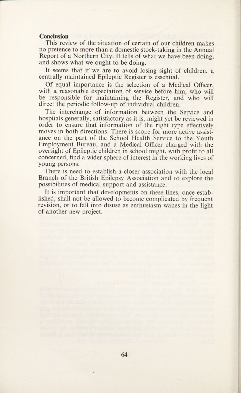 Conclusion This review of the situation of certain of our children makes no pretence to more than a domestic stock-taking in the Annual Report of a Northern City. It tells of what we have been doing, and shows what we ought to be doing. It seems that if we are to avoid losing sight of children, a centrally maintained Epileptic Register is essential. Of equal importance is the selection of a Medical Officer, with a reasonable expectation of service before him, who will be responsible for maintaining the Register, and who will direct the periodic follow-up of individual children. The interchange of information between the Service and hospitals generally, satisfactory as it is, might yet be reviewed in order to ensure that information of the right type effectively moves in both directions. There is scope for more active assist¬ ance on the part of the School Health Service to the Youth Employment Bureau, and a Medical Officer charged with the oversight of Epileptic children in school might, with profit to all concerned, find a wider sphere of interest in the working lives of young persons. There is need to establish a closer association with the local Branch of the British Epilepsy Association and to explore the possibilities of medical support and assistance. It is important that developments on these lines, once estab¬ lished, shall not be allowed to become complicated by frequent revision, or to fall into disuse as enthusiasm wanes in the light of another new project.