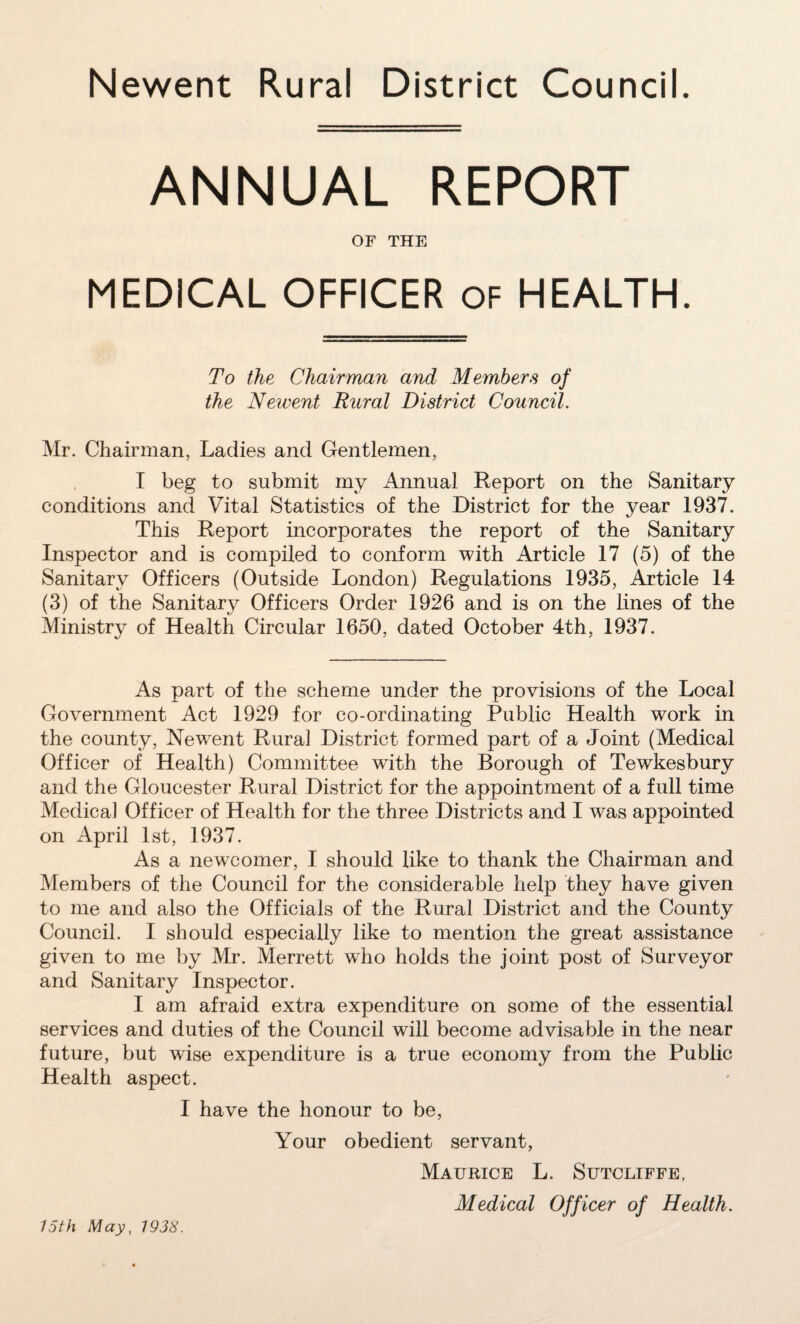 ANNUAL REPORT OF THE MEDICAL OFFICER of HEALTH. To the Chairman and Members of the Newent Rural District Council. Mr. Chairman, Ladies and Gentlemen, I beg to submit my Annual Report on the Sanitary conditions and Vital Statistics of the District for the year 1937. This Report incorporates the report of the Sanitary Inspector and is compiled to conform with Article 17 (5) of the Sanitary Officers (Outside London) Regulations 1935, Article 14 (3) of the Sanitary Officers Order 1926 and is on the lines of the Ministry of Health Circular 1650, dated October 4th, 1937. As part of the scheme under the provisions of the Local Government Act 1929 for co-ordinating Public Health work in the county, New^ent Rural District formed part of a Joint (Medical Officer of Health) Committee with the Borough of Tewkesbury and the Gloucester Rural District for the appointment of a full time Medical Officer of Health for the three Districts and I was appointed on April 1st, 1937. As a newcomer, I should like to thank the Chairman and Members of the Council for the considerable help they have given to me and also the Officials of the Rural District and the County Council. I should especially like to mention the great assistance given to me by Mr. Merrett who holds the joint post of Surveyor and Sanitary Inspector. I am afraid extra expenditure on some of the essential services and duties of the Council will become advisable in the near future, but wise expenditure is a true economy from the Public Health aspect. I have the honour to be, Your obedient servant, Maurice L. Sutcliffe, Medical Officer of Health. 15th May, 1938.