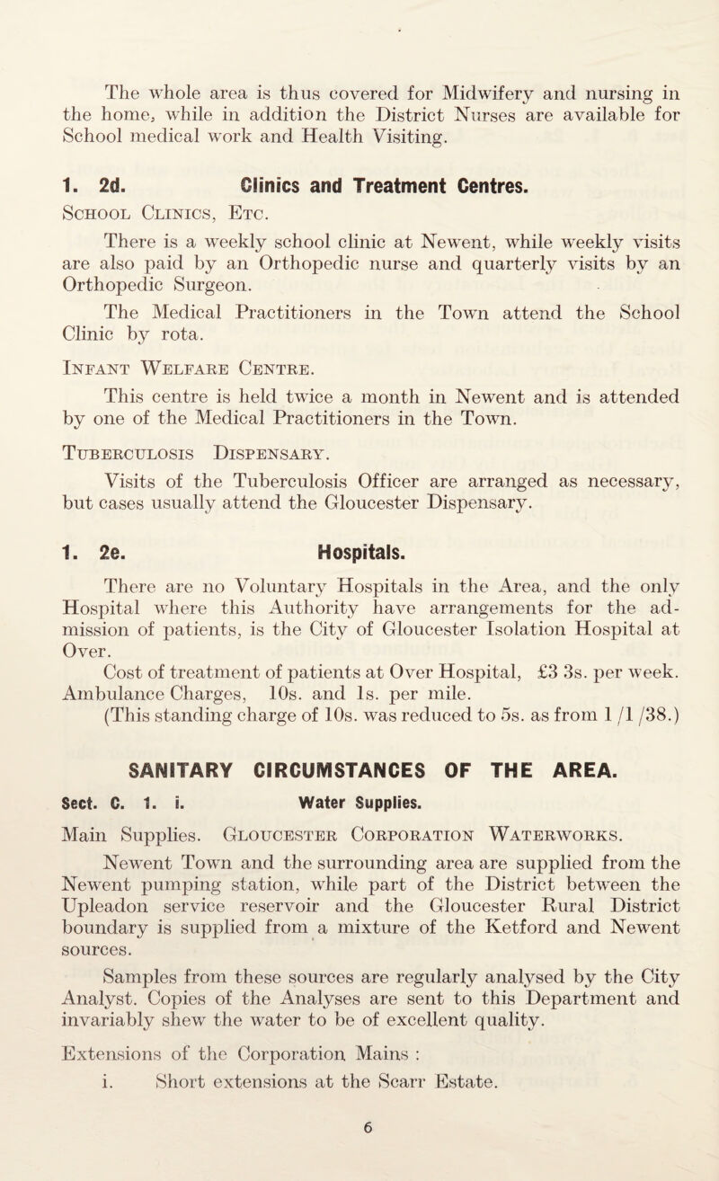 The whole area is thus covered for Midwifery and nursing in the home; while in addition the District Nurses are available for School medical work and Health Visiting. 1. 2d. Clinics and Treatment Centres. School Clinics, Etc. There is a weekly school clinic at Newent, while weekly visits are also paid by an Orthopedic nurse and quarterly visits by an Orthopedic Surgeon. The Medical Practitioners in the Town attend the School Clinic by rota. Infant Welfare Centre. This centre is held twice a month in Newent and is attended by one of the Medical Practitioners in the Town. Tuberculosis Dispensary. Visits of the Tuberculosis Officer are arranged as necessary, but cases usually attend the Gloucester Dispensary. 1. 2e. Hospitals. There are no Voluntary Hospitals in the Area, and the only Hospital where this Authority have arrangements for the ad¬ mission of patients, is the City of Gloucester Isolation Hospital at Over. Cost of treatment of patients at Over Hospital, £3 3s. per week. Ambulance Charges, 10s. and Is. per mile. (This standing charge of 10s. was reduced to 5s. as from 1 /1 /38.) SANITARY CIRCUMSTANCES OF THE AREA. Sect. G. 1. i. Water Supplies. Main Supplies. Gloucester Corporation Waterworks. Newent Town and the surrounding area are supplied from the Newent pumping station, while part of the District between the Upleadon service reservoir and the Gloucester Rural District boundary is supplied from a mixture of the Ketford and Newent sources. Samples from these sources are regularly analysed by the City Analyst. Copies of the Analyses are sent to this Department and invariably shew the water to be of excellent quality. Extensions of the Corporation Mains : i. Short extensions at the Scarr Estate.