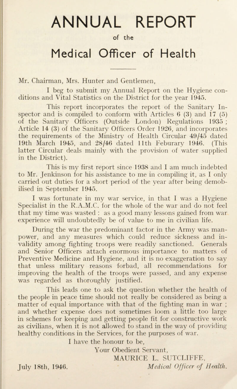 ANNUAL REPORT of the Medical Officer of Health Mr. Chairman, Mrs. Hunter and Gentlemen, I beg to submit my Annual Report on the Hygiene con¬ ditions and Vital Statistics on the District for the year 1945. This report incorporates the report of the Sanitary In¬ spector and is compiled to conform with Articles 6 (3) and 17 (5) of the Sanitary Officers (Outside London) Regulations 1935 ; Article 14 (3) of the Sanitary Officers Order 1926, and incorporates the requirements of the Ministry of Health Circular 49/45 dated 19th March 1945, and 28/46 dated 11th Feburary 1946. (This latter Circular deals mainly with the provision of water supplied in the District). This is my first report since 1938 and I am much indebted to Mr. Jenkinson for his assistance to me in compiling it, as I only carried out duties for a short period of the year after being demob¬ ilised in September 1945. I was fortunate in my war service, in that I was a Hygiene Specialist in the R.A.M.C. for the whole of the war and do not feel that my time was wasted : as a good many lessons gained from war experience will undoubtedly be of value to me in civilian life. During the war the predominant factor in the Army was man¬ power, and any measures which could reduce sickness and in¬ validity among fighting troops were readily sanctioned. Generals and Senior Officers attach enormous importance to matters of Preventive Medicine and Hygiene, and it is no exaggeration to say that unless military reasons forbad, all recommendations for improving the health of the troops were passed, and any expense was regarded as thoroughly justified. This leads one to ask the question whether the health of the people in peace time should not really be considered as being a matter of equal importance with that of the fighting man in war ; and whether expense does not sometimes loom a little too large in schemes for keeping and getting people fit for constructive work as civilians, when it is not allowed to stand in the way of providing healthy conditions in the Services, for the purposes of war. I have the honour to be, Your Obedient Servant, MAURICE L. SUTCLIFFE, Medical Officer of Health. July 18th, 1946.