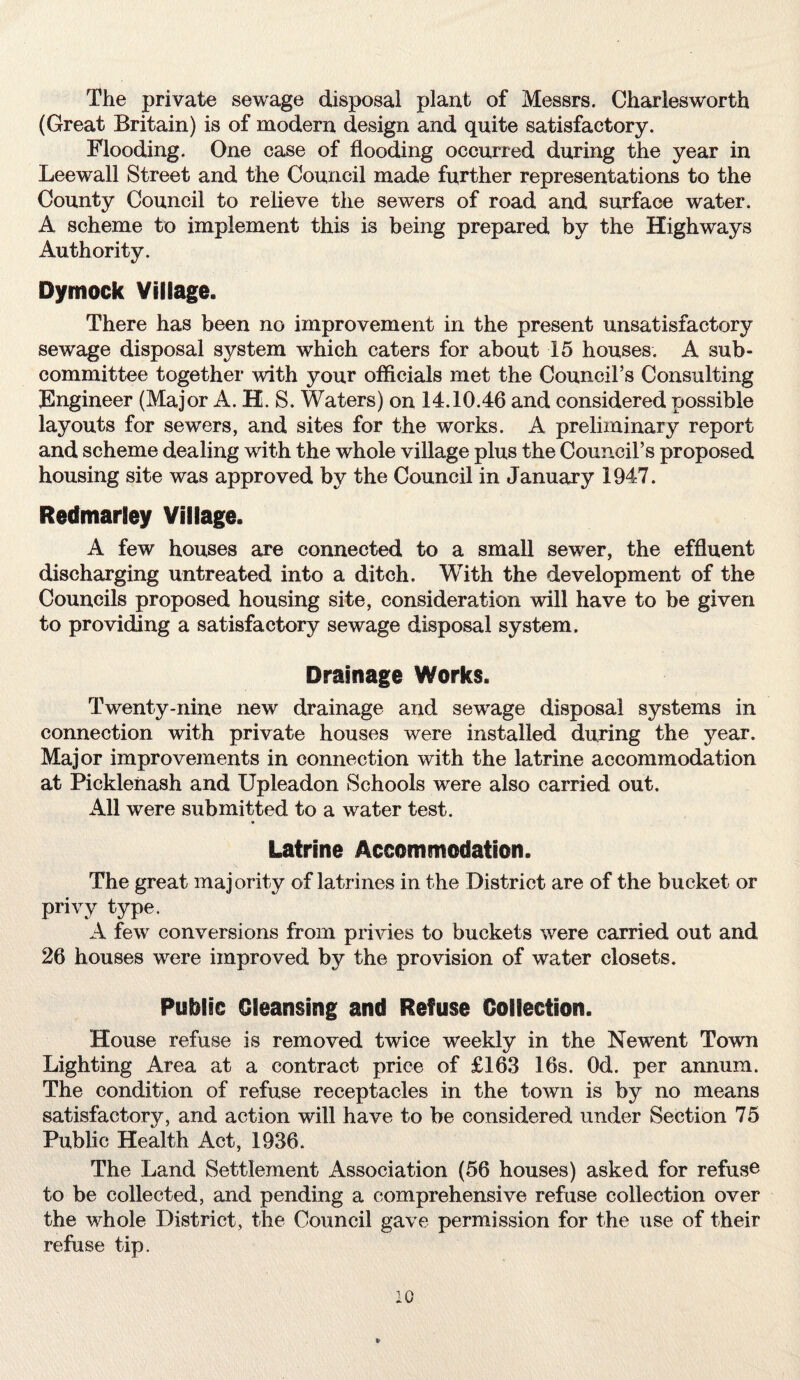 The private sewage disposal plant of Messrs. Charlesworth (Great Britain) is of modern design and quite satisfactory. Flooding. One case of flooding occurred during the year in Leewall Street and the Council made further representations to the County Council to relieve the sewers of road and surface water. A scheme to implement this is being prepared by the Highways Authority. Dymock Village. There has been no improvement in the present unsatisfactory sewage disposal system which caters for about 15 houses. A sub¬ committee together with your officials met the Council’s Consulting Engineer (Major A. H. S. Waters) on 14.10.46 and considered possible layouts for sewers, and sites for the works. A preliminary report and scheme dealing with the whole village plus the Council’s proposed housing site was approved by the Council in January 1947. Redmarley Village. A few houses are connected to a small sewer, the effluent discharging untreated into a ditch. With the development of the Councils proposed housing site, consideration will have to be given to providing a satisfactory sewage disposal system. Drainage Works. Twenty-nine new drainage and sewage disposal systems in connection with private houses were installed during the year. Major improvements in connection with the latrine accommodation at PickleUash and Upleadon Schools were also carried out. All were submitted to a water test. Latrine Accommodation. The great majority of latrines in the District are of the bucket or privy type. A few conversions from privies to buckets were carried out and 26 houses were improved by the provision of water closets. Public Cleansing and Refuse Collection. House refuse is removed twice weekly in the Newent Town Lighting Area at a contract price of £163 16s. Od. per annum. The condition of refuse receptacles in the town is by no means satisfactory, and action will have to be considered under Section 75 Public Health Act, 1936. The Land Settlement Association (56 houses) asked for refuse to be collected, and pending a comprehensive refuse collection over the whole District, the Council gave permission for the use of their refuse tip.