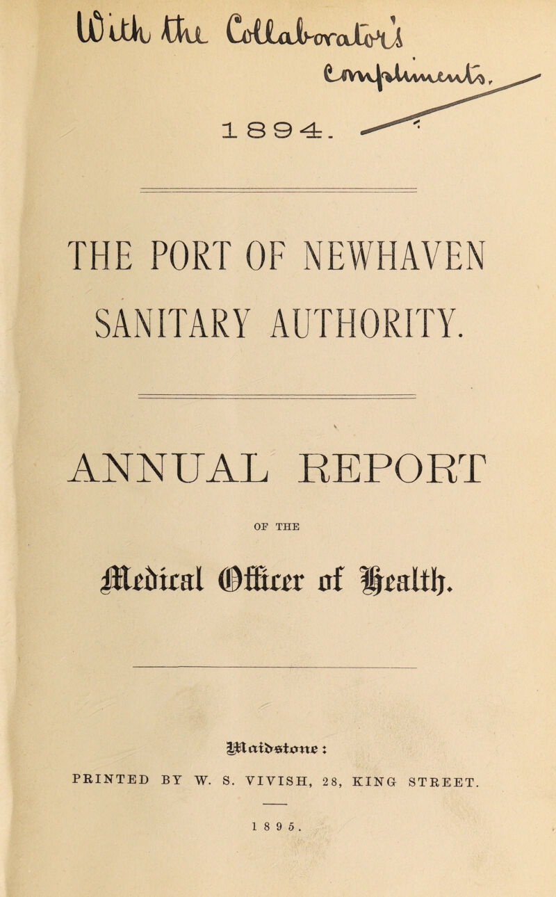UD ttib 'CtlL CotJLaihoraXo^i t 1894. THE PORT OF NEWHAVEN SANITARY AUTHORITY. ANNUAL REPORT OF THE Jft£&kal (BfSar af l^altlj. PRINTED BY W. S. YIYISH, 28, KING STREET 1 8 9 5.