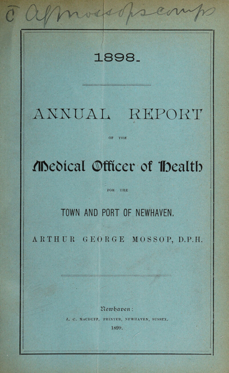 ANNUAL REPORT OF THE /Iftetocal ©fftcer of ©ealtb FOR. TI1E TOWN AND PORT OF NEWHAVEN, ARTHUR GEORGE MOSSOP, D.P.H. T£eit>f}at>en : <t. c. Macduff, printer, newhaven, sussex. 1899.