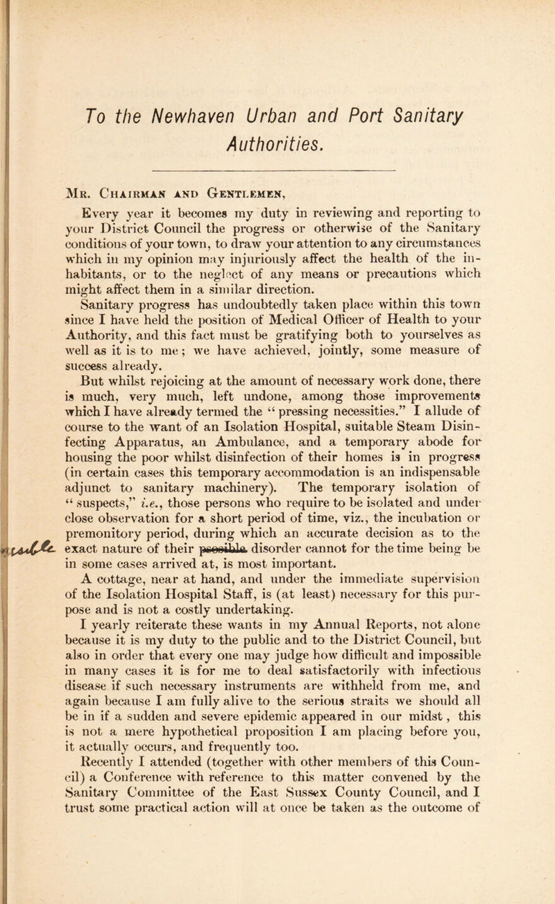 To the Newhaven Urban and Port Sanitary Authorities. Mr. Chairman and Gentlemen, Every year it becomes my duty in reviewing and reporting to your District Council the progress or otherwise of the Sanitary conditions of your town, to draw your attention to any circumstances which in my opinion may injuriously affect the health of the in¬ habitants, or to the neglect of any means or precautions which might affect them in a similar direction. Sanitary progress has undoubtedly taken place within this town since I have held the position of Medical Officer of Health to your Authority, and this fact must be gratifying both to yourselves as well as it is to me; we have achieved, jointly, some measure of success already. But whilst rejoicing at the amount of necessary work done, there is much, very much, left undone, among those improvement* which I have already termed the “ pressing necessities.” I allude of course to the want of an Isolation Hospital, suitable Steam Disin¬ fecting Apparatus, an Ambulance, and a temporary abode for housing the poor whilst disinfection of their homes is in progress (in certain cases this temporary accommodation is an indispensable adjunct to sanitary machinery). The temporary isolation of “ suspects,” i.e., those persons who require to be isolated and under close observation for a short period of time, viz., the incubation or premonitory period, during which an accurate decision as to the IA4C&- exact nature of their pcosihlc disorder cannot for the time being be in some cases arrived at, is most important. A cottage, near at hand, and under the immediate supervision of the Isolation Hospital Staff, is (at least) necessary for this pur¬ pose and is not a costly undertaking. I yearly reiterate these wants in my Annual Reports, not alone because it is my duty to the public and to the District Council, but also in order that every one may judge how difficult and impossible in many cases it is for me to deal satisfactorily with infectious disease if such necessary instruments are withheld from me, and again because I am fully alive to the serious straits we should all be in if a sudden and severe epidemic appeared in our midst, this is not a mere hypothetical proposition I am placing before you, it actually occurs, and frequently too. Recently I attended (together with other members of this Coun¬ cil) a Conference with reference to this matter convened by the Sanitary Committee of the East Sussex County Council, and I trust some practical action will at once be taken as the outcome of