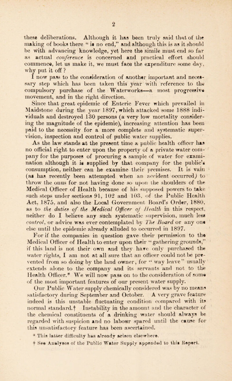 these deliberations. Although it has been truly said that of the making of books there “ i» no end/’ and although this is as it should be with advancing knowledge, yet here the simile must end so far as actual conference is concerned and practical effort should commence, let us make it, we must face the expenditure some day, why put it off ? I now pass to the consideration of another important and neces¬ sary step which has been taken this year with reference to the compulsory purchase of the Waterworks—a most progressive movement, and in the right direction. Since that great epidemic of Enteric Fever which prevailed in Maidstone during the year 1897, which attacked some 1888 indi¬ viduals and destroyed 130 persons (a very low mortality consider¬ ing the magnitude of the epidemic), increasing attention has been paid to the necessity for a more complete and systematic super¬ vision, inspection and control of public water supplies. As the law stands at the present time a public health officer has no official right to enter upon the property of a private water com¬ pany for the purposes of procuring a sample of water for exami¬ nation although it i# supplied by that company for the public’® consumption, neither can he examine their premises. It is vain (a* has recently been attempted when an accident occurred) to throw the onus for not having done so upon the shoulders of the Medical Officer of Health because of his supposed powers to take such steps under sections 91, 102 and 103, of the Public Health Act, 1875. and also the Local Government Board’s Order, 1880, as to the duties of the Medical Officer of Health in this respect, neither do I believe any such systematic supervision, much less control, or advice was ever contemplated by The Board or any on* else until the epidemic already alluded to occurred in 1897. For if the companies in question gave their permission to til* Medical Officer of Health to enter upon their “ gathering grounds,” if this land is not their own and they have only purchased the water rights, I am not at all sure that an officer could not be pre¬ vented from so doing by the land owner, for “ way leave” usually extends alone to the company and its servants and not to the Health Officer.* We will now pass on to the consideration of som® of the most important features of our present water supply. Our Public Water supply chemically considered was by no means satisfactory during September and October. A very grave feature indeed is this unstable fluctuating condition compared with its normal standard.f Instability in the amount and the character of the chemical constituents of a drinking water should always be regarded with suspicion and no labour spared until the cause for this unsatisfactory feature has been ascertained. * This latter difficulty has already arisen elsewhere. f Se® Analyses of the Public Water Supply appended to this Repert.