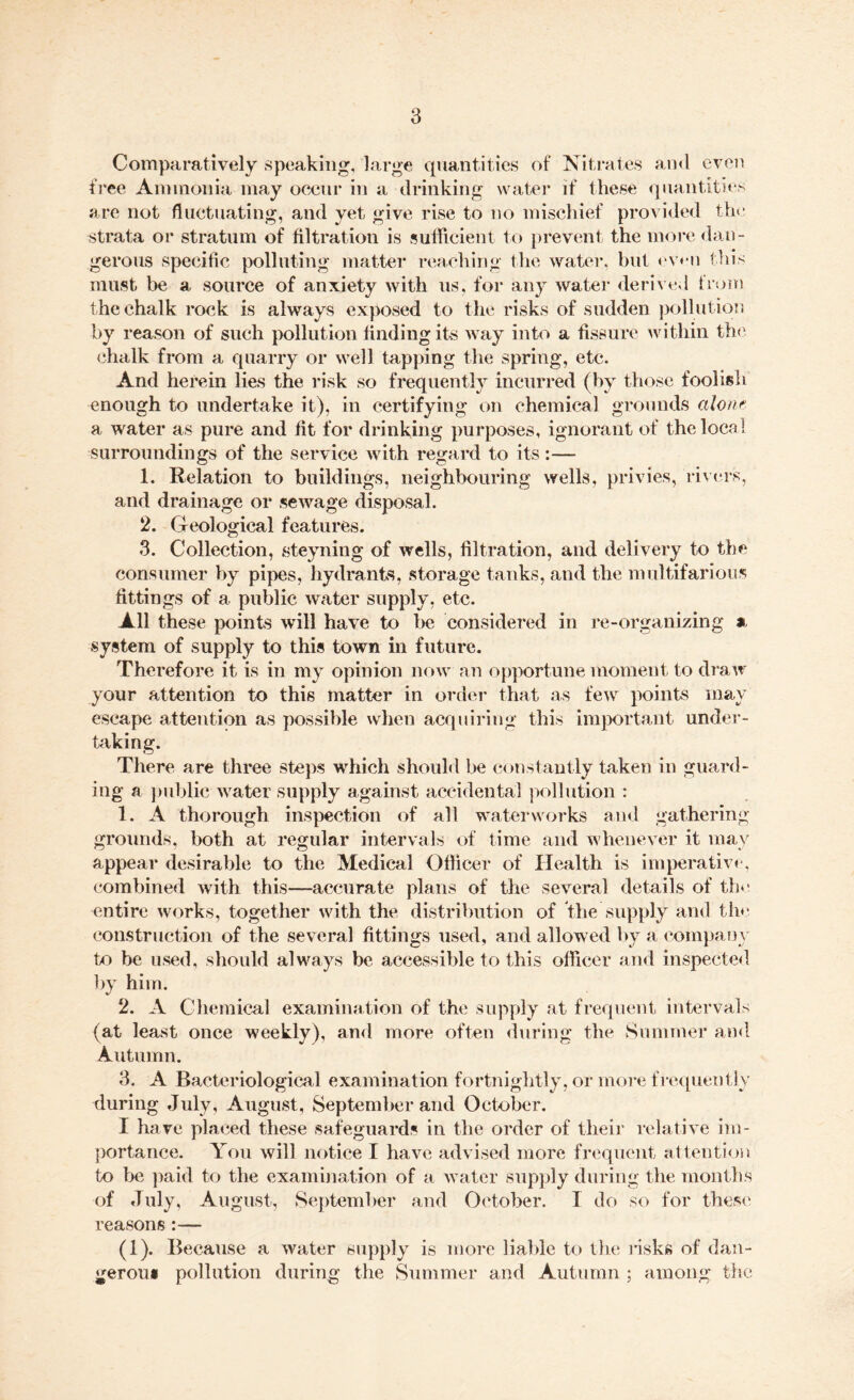 Comparatively speaking, large quantities of Nitrates and even free Ammonia may occur in a drinking water if these quantities are not fluctuating, and yet give rise to no mischief provided the strata or stratum of filtration is sufficient to prevent the more dan¬ gerous specific polluting matter reaching the water, but even this must be a source of anxiety with us, for any water derived from the chalk rock is always exposed to the risks of sudden pollution by reason of such pollution finding its way into a fissure within the chalk from a quarry or well tapping the spring, etc. And herein lies the risk so frequently incurred (by those foolish enough to undertake it), in certifying on chemical grounds alone a water as pure and fit for drinking purposes, ignorant of the local surroundings of the service with regard to its:— 1. Relation to buildings, neighbouring wells, privies, rivers, and drainage or sewage disposal. 2. Geological features. 3. Collection, steyning of wells, filtration, and delivery to the consumer by pipes, hydrants, storage tanks, and the multifarious fittings of a public water supply, etc. All these points will have to be considered in re-organizing * system of supply to this town in future. Therefore it is in my opinion now an opportune moment to draw your attention to this matter in order that as few points may escape attention as possible when acquiring this important under- hiking. There are three steps which should be constantly taken in guard¬ ing a public water supply against accidental pollution : 1. A thorough inspection of all waterworks and gathering grounds, both at regular intervals of time and whenever it may appear desirable to the Medical Oflicer of Health is imperative, combined with this—accurate plans of the several details of the entire works, together with the distribution of the supply and the construction of the several fittings used, and allowed by a company to be used, should always be accessible to this officer and inspected by him. 2. A Chemical examination of the supply at frequent intervals (at least once weekly), and more often during the Summer ami Autumn. 3. A Bacteriological examination fortnightly, or more frequently during July, August, September and October. I have placed these safeguards in the order of their relative im¬ portance. You will notice I have advised more frequent attention to be paid to the examination of a water supply during the months of July, August, September and October. T do so for these reasons:— (1). Because a water supply is more liable to the risks of dan¬ gerous pollution during the Summer and Autumn ; among the