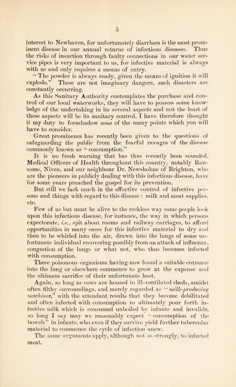 interest to Newhaven, for unfortunately diarrhoea is the most prom¬ inent disease in our annual returns of infectious diseases. Thus the risks of insuction through faulty connections in our water ser¬ vice pipes is very important to us, for infective material is always with us and only requires a means of entry. “ The powder is always ready, given the means of ignition it will explode.” These are not imaginary dangers, such disasters are constantly occurring. As this Sanitary Authority contemplates the purchase and con¬ trol of our local waterworks, they will have to possess some know¬ ledge of the undertaking in its several aspects and not the least of these aspects will be its sanitary control, I have therefore thought it my duty to foreshadow some of the many points which you will have to consider. Great prominence has recently been given to the questions of safeguarding the public from the fearful ravages of the disease commonly known as “ consumption.” It is no fresh warning that has thus recently been sounded, Medical Officers of Health throughout this country, notably Ran- some, Niven, and our neighbour Dr. Newsholme of Brighton, who are the pioneers in publicly dealing with this infectious disease, have for some years preached the gospel for its prevention. But still we lack much in the effective control of infective per¬ sons and things with regard to this disease : milk and meat supplies, etc. Few of us but must be alive to the reckless way some people look upon this infectious disease, for instance, the way in which persons expectorate, i.e., spit about rooms and railway carriages, to afford opportunities in many cases for this infective material to dry and then to be whirled into the air, drawn into the lungs of some un¬ fortunate individual recovering possibly from an attack of influenza, congestion of the lungs or what not, who thus becomes infected with consumption. These poisonous organisms having now found a suitable entrance into the lung or elsewhere commence to grow at the expense and the ultimate sacrifice of their unfortunate host. Again, so long as cows are housed in ill-ventilated sheds, amidst often filthy surroundings, and merely regarded as “ milk-producing machines,” with the attendant results that they become debilitated and often infected with consumption to ultimately pour forth in¬ fective milk which is consumed unboiled by infants and invalids, so long I say may we reasonably expect u consumption of the bowels” in infants, who even if they survive yield further tubercular material to commence the cycle of infection anew. The same arguments apply, although not so strongly, to infected meat.