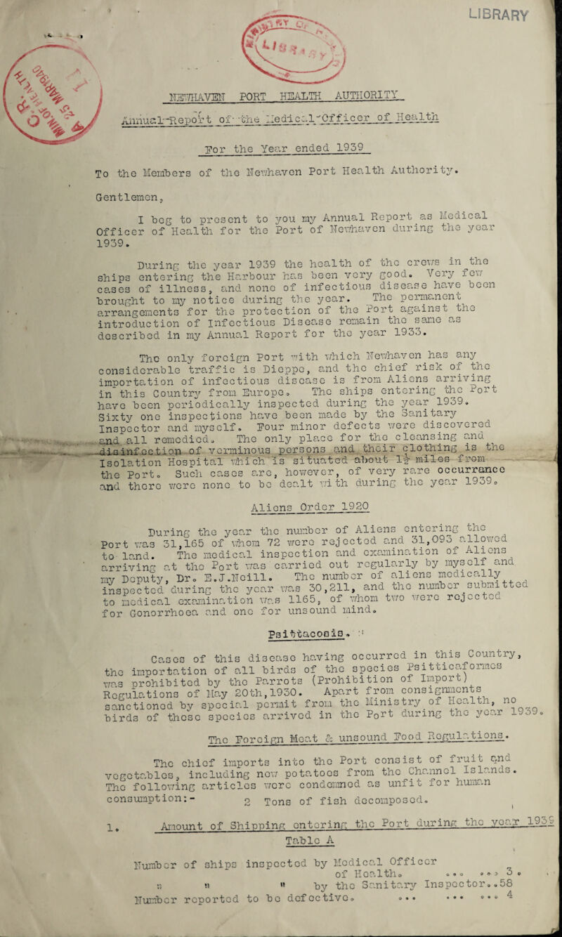 LIBRARY To HEHHAVEH PORT HEALTH AUTHORITY,, Annual-Report of--the MedicalOffleer o_f_HecilJAi Dor the Yea.r ended 1959 the Members of the Mewhaven Port Health Authority. Gentlemen, 1 beg to present to you my Annual Report as Medical Officer of Health for the Port of ITewhaven during the yeo.r 1939. During the year 1939 the health of the crons in^the ships entering the Harbour has been very good. Very igw ceases of illness, and none of infectious disease have been brought to my notice during the year. The permanent arrangements for the protection of the Port against the introduction of infectious Disease remain the same Ua described in my Annual Report for the year 1933. The only foreign Port with which Hewhaven has any considcrable traffic is Dieppe, and the chief risx of the importation of infectious disease is from Aliens arriving in this Country from Europe. The ships entering the Port have been periodically inspected during the year 1939. Sixty one inspections have been made by the Sanitary Inspector and myself. Pour minor defects were discovered and all remedied. The only place for the cleansing and .disinfection of verminous persons and choir clothing is one Isolation Hospital which is situated about l-g- miles i ram the Port. Such cases are, however, of very rare occurrence and there were none to be dealt with during the year 193^ =. Aliens Order 1920 During the year the Port was 31,165 of whom 72 to land. The medical ins arriving at the Port- was c my Deputy, Dr. E.J.Meill. inspected during the year to medical examination was for Gonorrhoea and one for number of Aliens entering the were rejected and 31,093 allowed pection and examination of Aliens arried out regularly by myself and The number of aliens medically was 30,211, and the number submitted 1165, of whom two were rejected unsound mind. Psittacosis » Cases of this disease having occurred in this Country, the importation of all birds of the species Psitticaformes was prohibited by the Parrots (Prohibition of Imporcj Regulations of May 20th,1930. Apart from consignments sanctioned by special permit from the Ministry of Health no birds of these species arrived in the P0rt during the yo^.r The Foreign Meat & unsound Eood .nogul-.tions_« The chief imports into the Port consist of fruit and vegetables, including nor potatoes from the Channel Islands. The following articles were condemned as unfit lor human consumption:- o Tons of fish decomposed. 1# Amount of Shipping entering the Port during the yea;r 19e Tabic A i Humber of ships inspected by Medical Officer of Health. »»* .<>53. :t « « by the Sanitary Inspector. .58 Humber reported to be defective. »• • ••• o.. 4