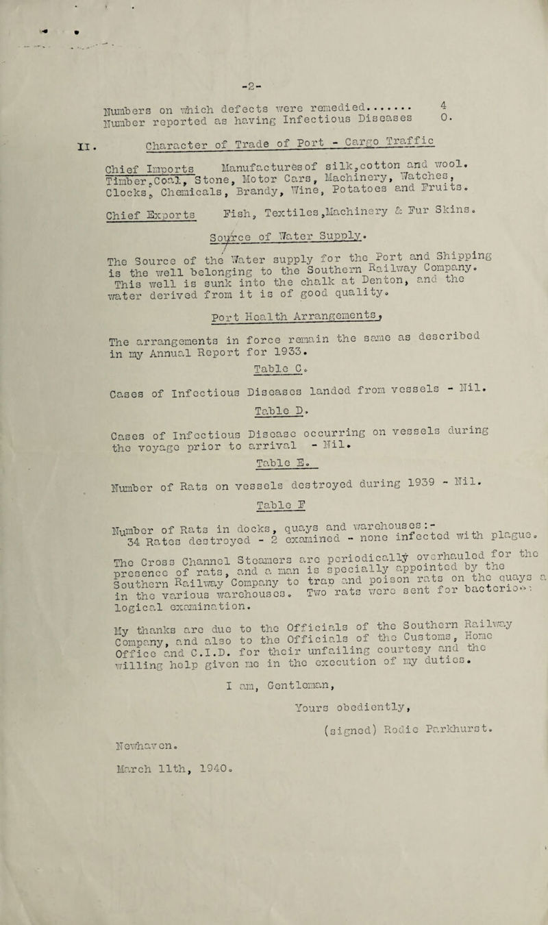 -2- XI . numbers on -which, defects were remedied.. Humber reported as having Infectious Diseases Character of Trade of Port - Cargo iraffic Chief Imports Manufactures of silk,cotton__anb wool. Timber*Coal, Stone, Motor Cars, Machinery, ./atches. Clocks p Chemicals, Brandy, Wine, Potatoes and Bruits. Chief Exports Pish, Textiles^Machinery & Pur Skins, Source of Water Supply. The Source of the Water supply for the Port and Shipping is the well belonging to the Southern Railway Company, This well is sunk into the chalk at Denton, ana the water derived from it is of gooo. qualify. Port Health Arrangements, The arrangements in force remain the same as described in my Annual Report for 1953. Table C, Cases of Infectious Diseases landed from vessels - bil. Table D. Cases of Infectious Disease occurring on vessels during the voyage prior to arrival - Mil, Table E. Humber of Rats on vessels destroyed during 1959 - ilil. Table P Humber Rats in docks, 34 Rates destroyed - 2 quays and warehouses:- examined - none infecucd with plagueo The Cross Channel Steamers a presence of rats, and a man Southern Railway Company to in the various warehouses, logical examination. re periodically overhauled for the is specially appointed by the trap and poison rats on the quays Tworats were sent for bactorio- n c . Mv thanks are due to the Officials of the Souihem Company, and also to the Officials of the Customs, Office and C.I.D. for their unfailing courtesy and willing help given me in the execution oi my duties. RalIway Home the I am, Gen11oman, Yours obediently, H ewhaven, (signed) Rodie Parkhurst. March 11th, 1940. I