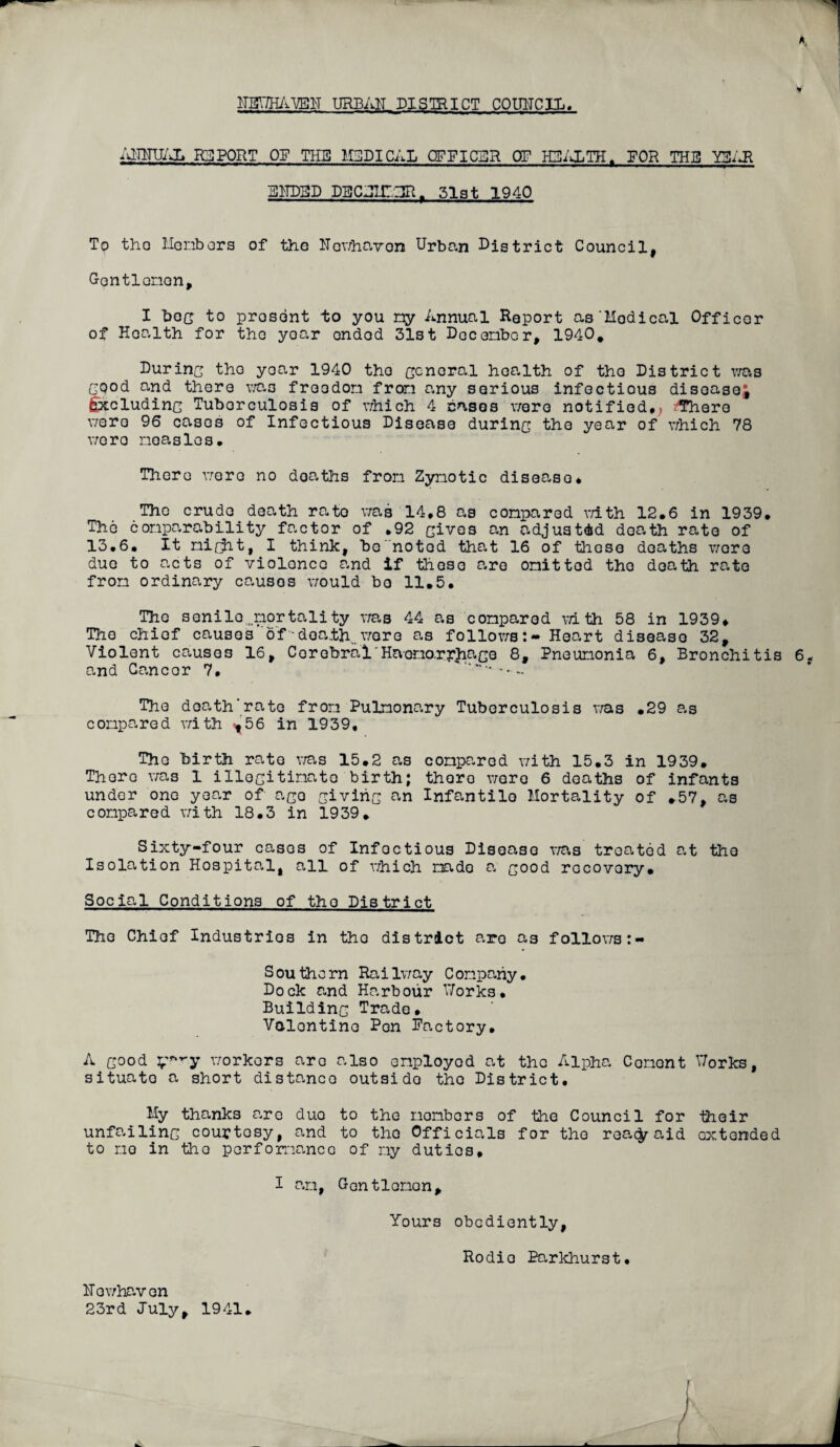 A. UEV/HAVEH URBAN DISTRICT COUNCIL. ANNUAL REPORT OP THE MEDICAL OFFICER OF HEALTH. FOR THE Y3AR ENDED DECJir.~IR r 31st 1940 To tho Members of the Nowhavon Urban Digtrict Council, Gentlemen, I bog to prosent to you ny Annual Report as'Hodical Officor of Hoalth for tho yoar ondod 31st December, 1940. During the year 1940 tho General health of tho District was Good and there was freedom from any serious infectious disease; £xcludinc Tuborculosis of which 4 cases were notified, z'Thero were 96 cases of Infectious Disease durinc the year of which 78 were measles. There were no deaths from Zymotic disease* The crude death rato was 14,8 as compared with 12*6 in 1939, The comparability factor of ,92 Gives an adjusted death rato of 13,6, It nicht, I think, be notod that 16 of these deaths wore due to acts of violence and if these are omit tod tho death rate from ordinary causos would bo 11,5, The senile,,mortality was 44 as compared with 58 in 1939, The chief causes of'“death.,, wore as followsHeart disease 32, Violent causos 16, Cerebral'Haono.ryhace 8, Pneumonia 6, Bronchitis 6, and Cancer 7, ' The doath’rate from Pulmonary Tuberculosis was ,29 as compared with <,56 in 1939, The birth rate was 15.2 as compared with 15.3 in 1939. There was 1 illecitinato birth; there wore 6 deaths of infants under one year of ace Givinc an Infantile Mortality of .57, as compared with 18,3 in 1939. Sixty-four casos of Infectious Disease was treated at tho Isolation Hospital, all of which made a G°°d recovery. Social Conditions of tho District The Chief Industries in tho district are as follows Southorn Railway Company, Dock and Harbour V/orks. Buildinc Trade, Valentine Pen Factory, A Good y**ry workers are also employed at tho Alpha Cement V/orks, situato a short distance outside tho District, My thanks are duo to the members of the Council for their unfailinc courtesy, and to tho Officials for tho rea$r aid extended to mo in tho performance of my duties, I am, Gontlomon, Yours obediently, Rodio Earkhurst, Nowhavon 23rd July, 1941.
