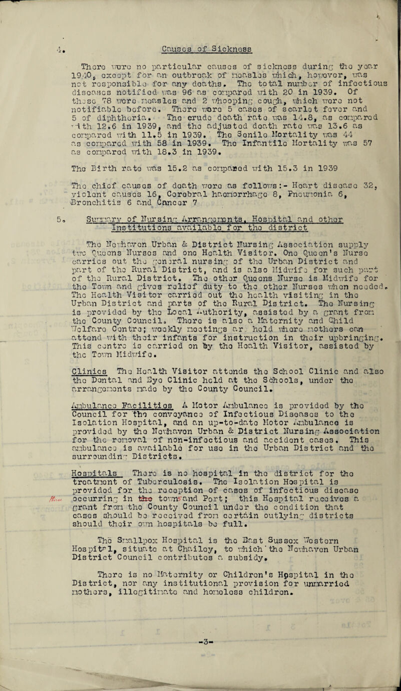 Causes of Sicknoss 4, There v/erre no particular causes of sickness during the year 1940, except for an outbreak of noasles v/hich, hov/ovor, v/as not responsible for any deaths. The total number of infectious diseases notified v/as 96 as conparod v/ith 20 in 1939. Of these 78 v/crc neasles and 2 v/ho oping cough, vhich v/oro not notifiable before. There v/oro 5 cases of scarlet fever and 5 of diphtheria. The crude death rata was 14.8, as compared T'ith 12.6 in 1939, and the adjusted death rate v/as 13.6 as compared v/ith 11.5 in 1939.' The Senile Mortality v/as 44 as compared v/ith 58 in 1939. Tho Infantile Mortality v/as 57 as comparod v/ith 18.3 in 1939. The Birth rate v/as 15.2 as conparod v/ith 15.3 in 1939 Tho chief causes of doath v/oro as follov/s:- Hoart disease 32, violent causes 16, Corobral haemorrhage 8, Pneumonia 6, Bronchitis 6 and Cancer 7 5o Sunnary of Uursing Arrangements. Hospital and other Institutions available for tho district The Ucvhavon Urban & District ITursing Association supply tv/c Queens ITurses and one Health Visitor. One Queen’s ITurso carries out the geniral nursing of the Urban District and part of the Rural District, and is also Midv/ife for such part of the Rural District. The other Queons ITurso is Midv/ife for tho Tovm and gives relief duty to the other ITurses v/hon needed. Tho Health Visitor carried out the health visiting in tho Urban District and parts of tho Rural District, Tho Uursing is provided by tho Local Authority, assisted by a grant from the County Council, Thora is also a Maternity and Child Uclfaro Centre; v/ookly mootings nr: held vhoro mothers can attend v/ith their infants for instruction in their upbringing* This centre is carried on by tho Hoalth Visitor, assisted by the Tovm Midv/ife. Clinics The Health Visitor attends tho School Clinic and also the Dontal and Bye Clinic held at tho Schools, under the arrangements made by tho County Council. Ambulance Facilities A Motor Ambulance is provided by tho Council for tho conveyance of Infectious Diseases to the Isolation Hospital, and an up-to-dnto Motor Ambulance is provided by tho Hovhavon Urban & District Hursing Association for the removal of non-infoctious and accident cases. This ambulance is available for uso in tho Urban District and the surrounding Districts. 'i * * Hospitals There is no hospital in tho district for tho treatment of Tuberculosis. The Isolation Hospital is providod for the reception of casos of infectious disease /&A occurring in the tov/n^and Port; this Hospital receives a grant from tho County Council under tho condition that cases should be received from certain outlying districts should their ov/n hospitals be full. The Smallpox Hospital is the Bast Sussex Uestern Hospital, situate at Chailcy, to v/hich'the Uovhaven Urban District Council contributes a subsidy# There is no Maternity or Children’s Hpspital in tho District, nor any institutional provision for unmarried mothers, illegitimate and homeless children.