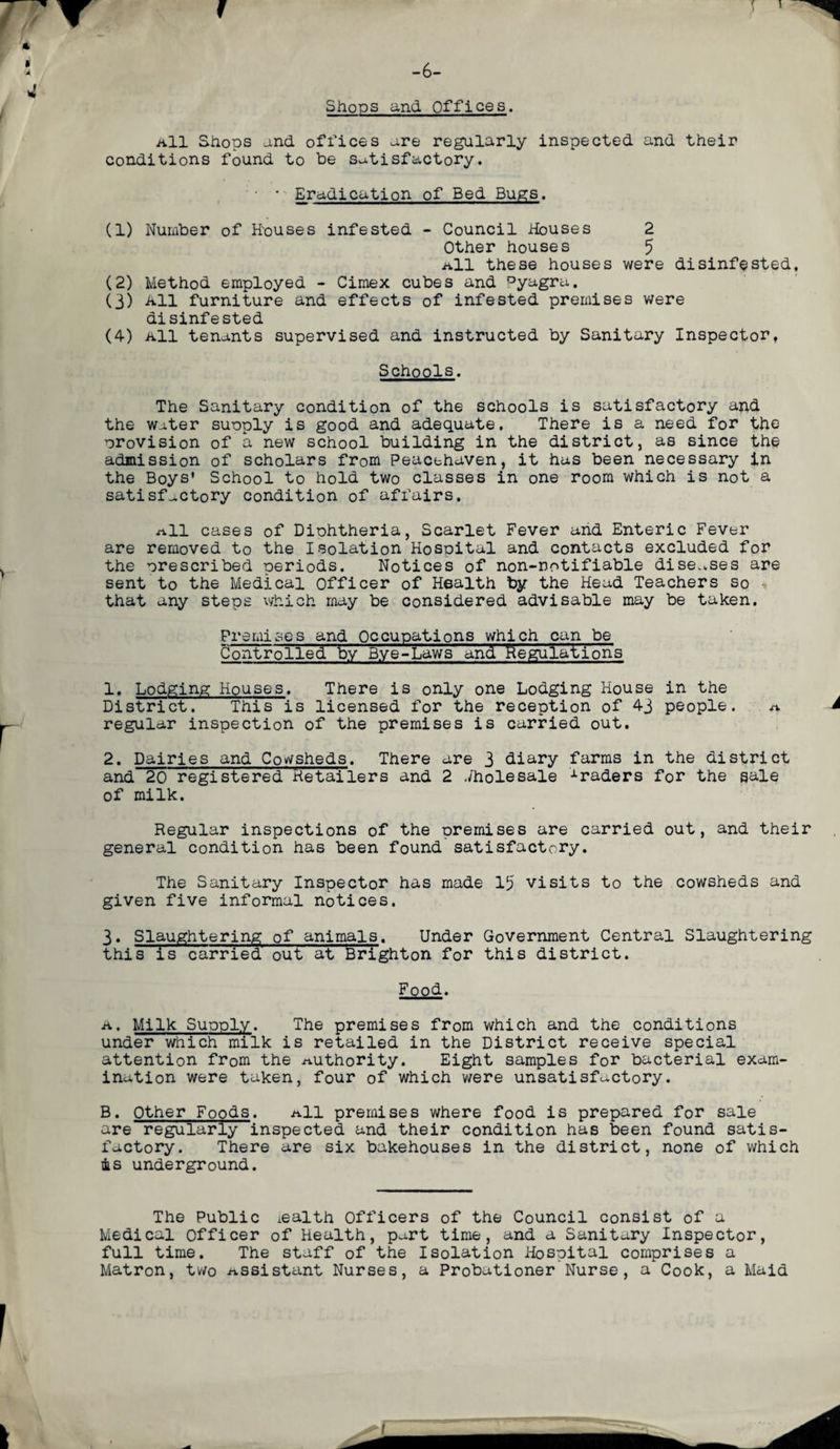 Shops and Offices. All Shops and offices are regularly inspected and their conditions found to be satisfactory. • Eradication of Bed Bugs. (1) Number of Hpuses infested - Council Houses 2 Other houses 5 a11 these houses were disinfested, (2) Method employed - Cimex cubes and °yagra. (3) All furniture and effects of infested premises were disinfested (4) All tenants supervised and instructed by Sanitary Inspector, Schools. The Sanitary condition of the schools is satisfactory and the water supply is good and adequate. There is a need for the provision of a new school building in the district, as since the admission of scholars from Peacehaven, it has been necessary in the Boys’ School to hold two classes in one room which is not a satisfactory condition of affairs. all cases of Diphtheria, Scarlet Fever and Enteric Fever are removed to the Isolation Hospital and contacts excluded for the prescribed periods. Notices of non-notifiable diseases are sent to the Medical officer of Health by the Head Teachers so - that any steps which may be considered advisable may be taken. Premises and Occupations which can be Controlled by Bye-Laws and Regulation's 1. Lodging Houses. There is only one Lodging House in the District. This is licensed for the reception of 43 people. a regular inspection of the premises is carried out. 2. Dairies and Cowsheds. There are 3 diary farms in the district and 20 registered Retailers and 2 Wholesale traders for the sale of milk. Regular inspections of the premises are carried out, and their general condition has been found satisfactory. The Sanitary Inspector has made 15 visits to the cowsheds and given five informal notices. 3. Slaughtering of animals. Under Government Central Slaughtering this is carried out at Brighton for this district. Food. a. Milk Supply. The premises from which and the conditions under which milk is retailed in the District receive special attention from the authority. Eight samples for bacterial exam¬ ination were taken, four of which were unsatisfactory. B. Other Foods. a11 premises where food is prepared for sale are regularly inspected and their condition has been found satis¬ factory. There are six bakehouses in the district, none of which is underground. The Public iealth Officers of the Council consist of a Medical officer of Health, part time, and a Sanitary Inspector, full time. The staff of the Isolation Hospital comprises a Matron, two assistant Nurses, a Probationer Nurse, a Cook, a Maid
