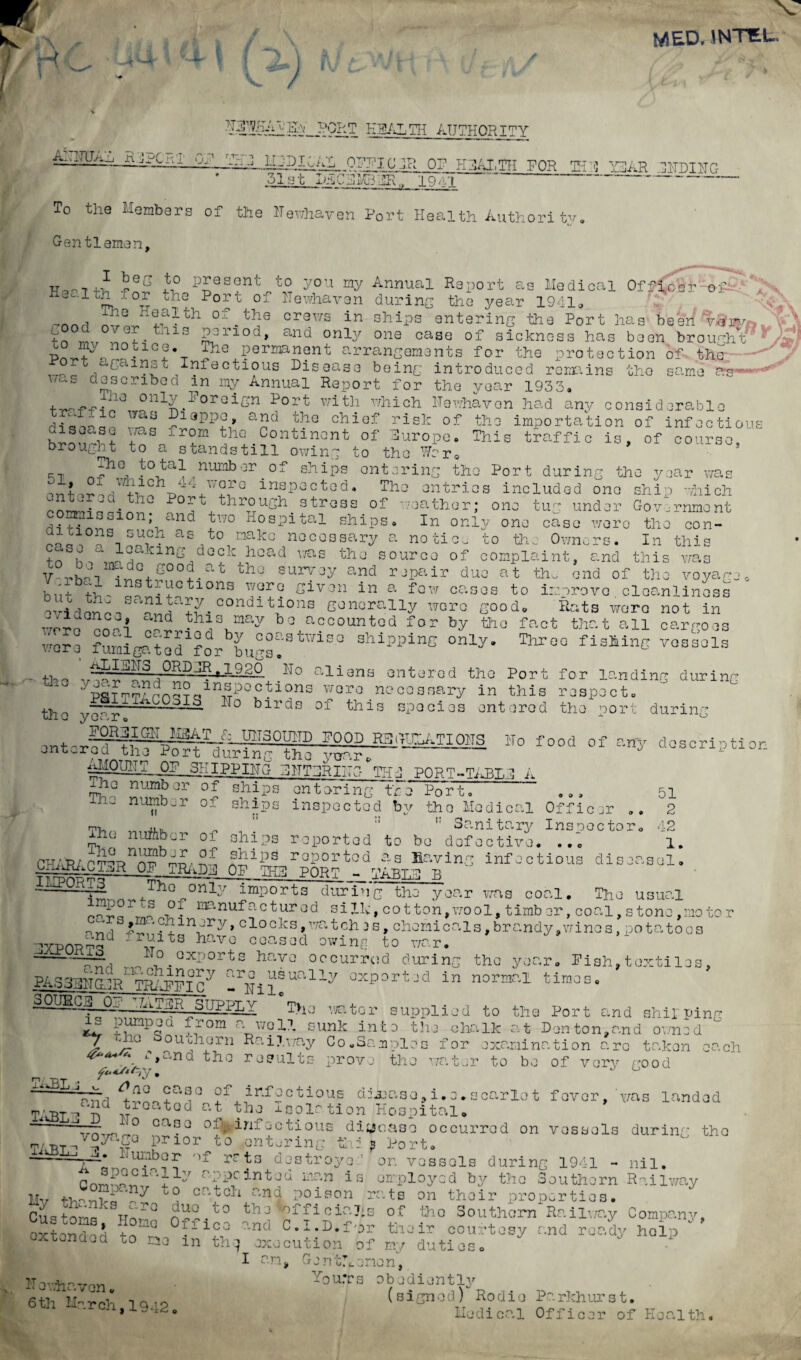 V 1/H MED. JNTtti. ^ / MAlQAiKBALTH AUTHORITY — 0?^I c JR 0? H^THFOR 1H ;<J Y3JAR .^ITDIITG 51 at I*aCBMBSR„ 19 . t~ To the Members of the ITewhaven Port Health Authority, Gentleman, present to you my Annual Report as Medical Officer e-f-v ! P O T* f, n T >10 rir>i Otr o vt A . ■, •*. A 4--u _ _ -.011 aX Port of llewhaven during the year 1941. I beg to Health for the __ ^ ^ ^ haJ'rtalth of.ya «ww in ohipstmtering the Port hag been v*», 5 v,'„ „P. tlllH Py'-’10d, and oniy °ne case of sicknos3 has been brought p_ nno .tlGJ •_ ljie Permanent arrangements for the protection of the-. v.„ . °jCainat Infectious Disease being introduced remains tho same erg-■ described in my Annual Report for the year 1933. -Lie only foreign Port with which Hewhavon had any considerable fas Dt fiTlTiO n Y\A fton olo -? _T_ _ JO- _ - . _ \ . „ f y. u ,7“ ,'J-UXX «am»v un i ia,u curv curisiaeraDio diqrqn ..rn^ ^13PP0» ano the chief risk of the importation of infection C1S o Cv S U i IcX S rom t Vl fi Onn-}. ivtr>v>+- r>-F Tru This traffic is, of course, year was disease was from the Continent of Europe, brought to a standstill owing to the ^r0 (--p tho. ta tal numbor of ships entering the Port during the inspected. The entries included one ship which Port through stress of weather; one tug under Government \ nQ J'V° Hospltal shlPS. In only one case were the con- ditions such as to make necessary a no tic. to th,. Owners. In this leaking deck head was the source of complaint, and this was case 4.n U, j 7 - RJWIAJ-UU UJ. UUblpXclilU, C.1JU 111 1 ! ir.J't -m-dc good at the survey and repair due at tho end of th voyage 0 b,i?“hiyt-ytions ?*o Sir on in a fow eases to teprovo. oloanlinos* ovidonk oh S-00ndiP0ns Generally were good. Eats were not in Are on!’ ~2Jh^Vay b0 “oeountod f°r by tho fact that all cargoes wore fumisatod ?or buss!' Wle° 8hIppine 0nly' Thro° fisMnG vossols . tl.,, . ?3 .0RIIp.19so No aligns ontarod tho Port for landing during ™ ';lSTT?ApnS?c.ln-5i:>oyions worj noooSBary in this rospoct. tho L0jI3~ 1T° bll'ds of this spooios ontorod tho port FOiyigLiahW/: UNSOUND POOD R3iTTjy.TI0HS Ho food of any entered tne Port during the year* IPP III 0 BHT3RIHC- Till PORT-TART,! A ihe number of ships during de script! or_ The number ii of shin: ii The nuftbor of ships The number of ships antor i ng thi Port. inspected by the Medical Officer .. Sanitary Inspector. reported to be defectiv 51 2 42 1. CHARACTER OP TRAD5 IMPORTS reported as Having infectious diseasal A OP THR PORT - TABL3 B Tho only imports during the year was coal. The usual ^ gA r “ “u-LX,u uw yvjciu. waa cu^j.. me usual ^ . t Manufactured silk, cotton,wool, timber, coal, stone,motor £ ‘-‘Ghinery, clocks,watches, chemicals,brandy,wines,’potatoos and fruits Viaim nnnanri 4-^ J 9 ’x ceased owing to war* »»'»xports navo occurred during tho year. Pish,textiles, PA533HCLIR TO^T°ny 0xP3rt-d in norar.l times. oOUBC3i 01.UJ,,?3P sTjppx,y Tho wr.tor supplied to the Port and shipping A i',unp5a grom W'l1- sunk into the chalk at Denton,and owned / y.10 ouoharn Railway Co „ 3a roles for examination arc taken each ^.l',an(i th0 results prove the water to bo of very good xx*BL-j ^ n<2 ease of infectious debase, i. e. a carlo t fever, ’was landed T.hBLjkBd wr°at0d Gt Ioolr tion^Hospitail ~ r_° ca^Q 01. infectious disease occurred on vessels during the /oyage prior to entering ,&j * Port. _x4xBLJ ,1. bb c r of rr t: destroys gr—^ . -- - or. vessels during 1941 - nil. xy appe in ted man is employed by the Southern Railway M„ t. „ , - 'Ay catch and poison ra.ts on thoir properties. CuotoA W'Q a-24° bbotoffioiaJis of tho Southern Railway Company, Si °fficd dnd C.l.D.fpr thoir courtesy and ready help ‘ ’ oxrendea to ne in the, execution of ny duties. I an, Genthenen, jteviur, Mqu.Ts obediently 6th li-rr-ii ICO (signed) Rodio Parkhurst. 6th Xl.rch, 1942. Eedioal Officer of Health.
