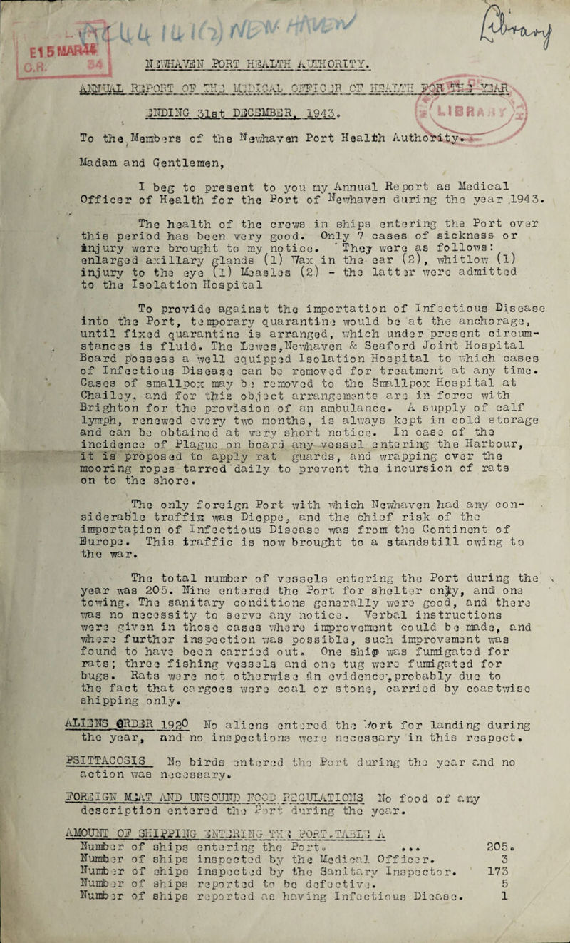 h * E15MARM u vj 3.R. H3WHAVEH port health authority. AM UAL REPORT OP THJ, Mj; HICAL OPFICJR OP HEALTH GUDIUG 3131 DECEMBER. 1945 . n i *(U BR* YEAR To the Members of the Ngwhaven Port Health Authority. Madam and Gentlemen, I beg to present to you my Annual Report as Medical Officer of Health for the Port of ^ewhaven during the year 1943. The health of the crews in ships entering the Port over this period has been very good. Only 7 cases of sickness or injury were brought to my notice. 'They were as follows: enlarged axillary glands (l) Vax in the- ear (2), whitlow (l) injury to the eye (l) Measles (2) - the latter were admitted to the Isolation Hospital To provide against the importation of Infectious Disease into the Port, temporary quarantine would be at the anchorage, until fixed quarantine is arranged, which under present circum¬ stances is fluid. The Lewes,Hewhavon & Seaford Joint Hospital Board possess a well equipped Isolation Hospital to which cases of Infectious Disease can be removed for treatment at any time. Cases of smallpox may be removed to the Smallpox Hospital at Chailey, and for this object arrangements are in force with Brighton for the provision of an ambulance. A supply of calf lymph, renewed every two months, is always kept in cold storage and can be obtained at vary short notice. In case of the incidence of Plague on board any vessel entering the Harbour, it is' proposed to apply rat guards, and wrapping over the mooring ropes tarred'daily to prevent the incursion of rats on to the shore. The only foreign Port with which Hewhaven had any con¬ siderable traffic was Dieppe, and the chief risk of the importation of Infectious Disease was from the Continent of Europe. This traffic is now brought to a standstill owing to the war. The total number of vessels entering the Port during the y year was 205. Hine entered the Port for shelter onjty, and! one towing. The sanitary conditions generally were good, and there was no necessity to serve any notice. Verbal instructions were given in those cases where improvement could be made, and where further inspection was possible, such improvement was found to have been carried out* One ship -was fumigated for rats; three fishing vessels and one tug were fumigated for bugs. Rats were not otherwise fin evidence'.,probably due to the fact that cargoes were coal or stone, carried by coastwise shipping only. ALUMS QRDER 19gO Ho aliens entered the 'tort for landing during the year, and no inspections were necessary in this respect, PSITTACOSIS Ho birds entered the Port during the year and no action was necessary. POREIGH MEAT AlTD UH30UHD POOD REGULATIONS Ho food of any description entered the Port during the year. AMOUNT OP 3HIPPI1TG EHTERIUG TU j PORT.TABLE A Humber of ships entering the Port. ... 205. Humber of ships inspected by the Medical Officer. 3 Humb 3r of ships inspected by the Sanitary Inspector. 173 Humber of ships reported to bo defective. 5 Humber of ships reported as having Infectious Dieo.se. 1