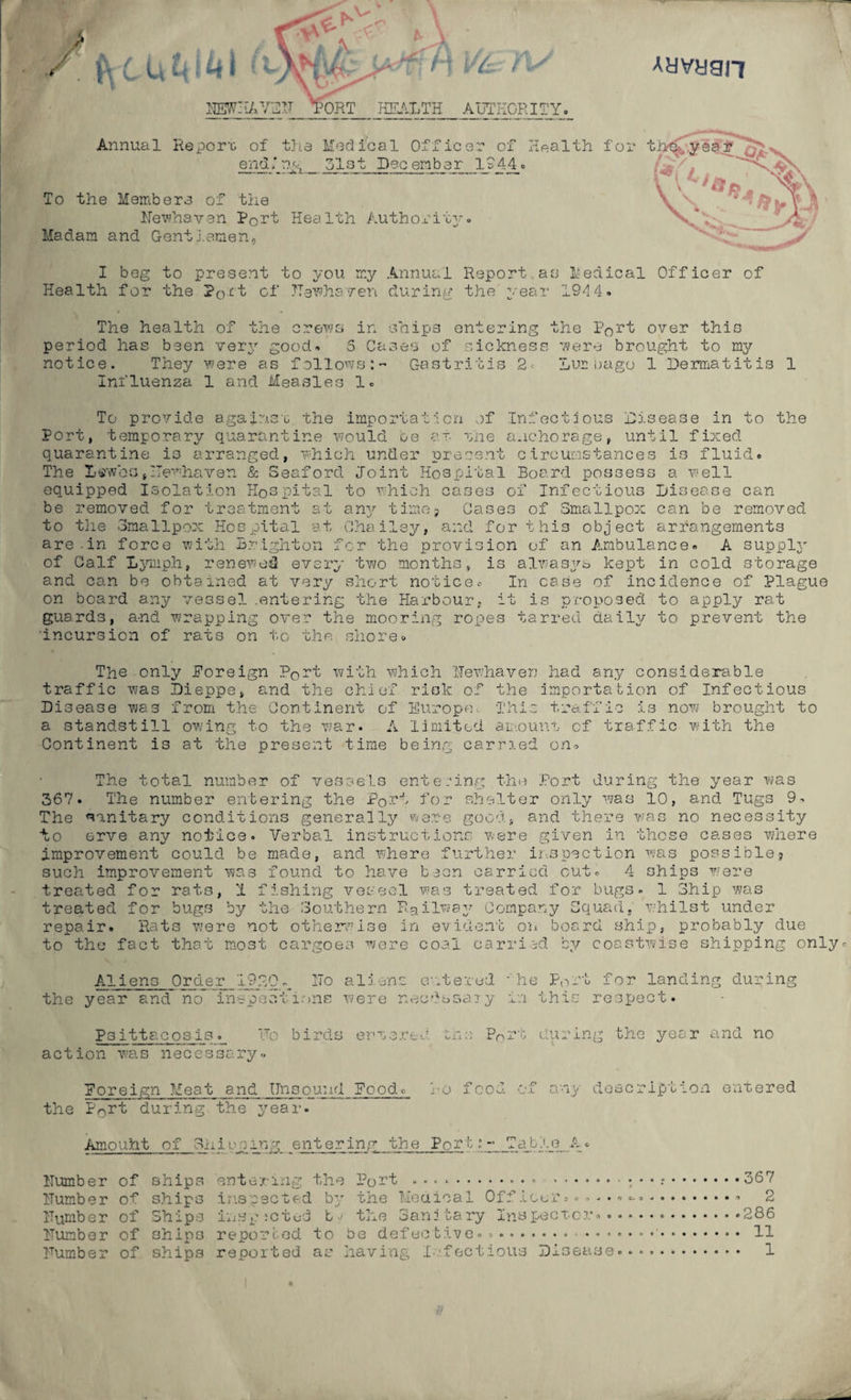 HEWHAVEH TORT HEALTH AUTHORITY. Annual Report, of the Medical Officer of end,* r?.g 51st Dec ember ly 44. To the Members of the Hewhaven Port Health Authority*. Madam and Gentlemen, I beg to present to you my Annual Report as Medical Officer of Health for the P0c'l of Hewhsven during the y-ear 1944. The health of the crews in ships entering the Port over this period has been very good. 5 Cases of sickness were brought to my notice. They were as followsGastritis 2- Lur sago 1 Dermatitis 1 Influenza 1 and Measles 1. To provide against .1. the impo: tat :l on of Infectious Disease in to the Port, temporary quarantine would be at. the anchorage, until fixed quarantine is arranged, which under present circumstances is fluid. The Ii«wbo#ITewhaven & Seaford Joint Hospital Board possess a well equipped Isolation Hospital to which cases of Infectious Disease can be removed for treatment at any time, Cases of Smallpox can be removed to the Smallpox Hospital at Chailey, and for this object arrangements are-in force with Brighton for the provision of an Ambulance. A supply of Calf Lymph, renewed every two months, is alwasys kept in cold storage and can be obtained at very short notice® In case of incidence of Plague on board any vessel .entering the Harbour, it is proposed to apply rat guards, a-nd wrapping over the mooring ropes tarred daily to prevent the Incursion of rats on to the shore. The only Foreign Port with which Uewhaven had any considerable traffic was Dieppe, and the chief risk of the importation of Infectious Disease was from the Continent of Europe. This traffic is now brought to a standstill owing to the war. A limited amount of traffic with the Continent is at the present time being carried on. The total number of vessels entering the Port during the year was 367. The number entering the PqT4j for shelter only was 10, and Tugs 9. The sanitary conditions generally were good, and there was no necessity to erve any notice. Verbal instructions were given in those cases where improvement could be made, and where further inspection was possible9 such improvement was found to have been carried cut. 4 ships were treated for rats, 1 fishing vessel was treated for bugs. 1 Ship was treated for bugs by the Southern Railway Company Squad, whilst under repair. Rats were not otherwise in evident on board ship, probably due to the fact that most cargoes were coal carried by coastwise shipping only. Aliens Order 1920 the year and no inspecti 2To aliens entered -'he Po-t for landing during >ns were necdssaiy in this- respect. Psittacosis. Vo birds erve red in a action was necessary. P0rt during the year and no Foreign Meat and Unsound Food, lo food of any description entered the P0rt during the year. Amouht of Shientering the Port:- Table A. Humber of ships entering the Pott ... • « .367 Humber of ships inspected by the Medical Officer. *.... =-» -.. Humber of Ships insp ictod b / the Sani tary Inspector*.286 Humber of ships reported to be defective...... *'. 11 Humber of ships reported as having Infectious Disease... 1 iTdri