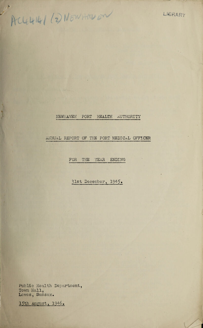 W€RARY NEWHAVEN PORT HEALTH AUTHORITY ANNUAL REPORT OF THE PORT MEDICAL OFFICER FOR THE YEAR ENDING 31st December, 1945• Public Health Department, Town Hall, Lewes, Sussex. 15th August, 194-6.