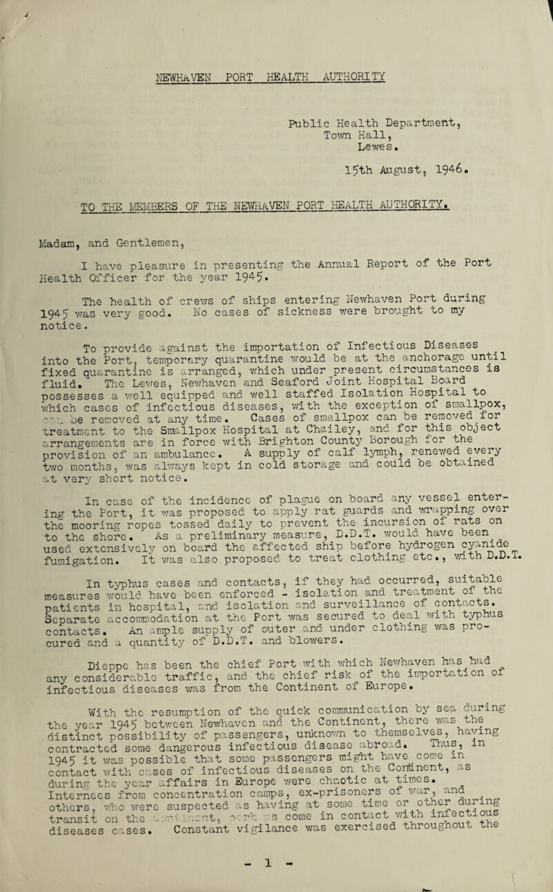 NEWHaVEN PORT HEALTH AUTHORITY Public Health Department, Town Hall, Lewes• 15th August, 194-6. TO THE MEMBERS OF THE NEWHAVEN PORT HEALTH AUTHORITY. Madam, and Gentlemen, I have pleasure in presenting the Annual Report of the Port Health Officer for the year 1945. The health of crews of ships entering Newhaven Port during X945 was very good. Ho cases of sickness were brought to my notice. To provide against the importation of Infectious Diseases into the Port, temporary quarantine would be at theanchorage until fixed quarantine is arranged, which under jpresent circumstances is fluid* The Lewes, Newhaven and Seaford Joint Hospital Board possesses a well equipped and well staffed Isolation Hospital to which cases of infectious diseases, with the exception of smallpox, be removed at any time. Cases of smallpox can be removed.for ureatment to the Snullpox Hospital at Chailey, and for this object arrangements are in force with Brighton County Borough for the provision of an ambulance. A supply of calf lymph, renewed every two months, was always kept in cold storage and could be obtained at very short notice. In case of the incidence of plague on board any vessel enter¬ ing the Port, it was proposed to apply rat guards and wrapping over the mooring ropes tossed daily to prevent the incursion of rats on to the shore. As a preliminary measure, D.D.T. would have been, used extensively on board the affected ship before hydrogen cy-nide fumigation. It was also proposed to treat clothing etc., with D.D.L In typhus cases and contacts, if they had occurred, suitable measures would have been enforced - isolation and treatment of t e patients in hospital, and isolation and surveillance of contacts. Separate accommodation at the Port was secured to deal with typhus contacts. An ample supply of outer and under clothing was pro¬ cured and a quantity of D.D.T. and blowers. Dieppe has been the chief Port with which Newhaven has.had any considerable traffic, and the chief risk of the importation of infectious diseases was from the Continent of Europe. With the resumption of the quick communication by sea during the year 1945 between Newhaven and the Continent, there was the distinct possibility of passengers, unknown to themselves, haying contracted some dangerous infectious disease abroad. luus, m 1945 it was possible that some passengers might have.come in contact with cases of infectious diseases on the Continent, as during the year affairs in Europe were chaotic at times. Internees from concentration camps, ex-prisoners of war, ana . others, who were suspected as having at some time or other during transit on the .oent, porh s come in contact with infectious diseases cases. Constant vigilance was exercised throughout t