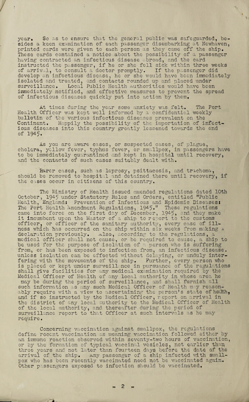 year. So as to ensure that the general public was safeguarded, be¬ sides a keen examination of each passenger disembarking at Newhaven, printed cards were given to each person as they came off the ship. These cards contained a notice about the possibility of a passenger having contracted an infectious disease abroad, and the card instructed the passenger, if he or she fell sick within three weeks of arrival, to consult a doctor promptly. If the passenger did develop an infectious disease, he or she would have been immediately isolated and treated, and contacts rounded up and placed under surveillance. Local Public Health Authorities would have been immediately notified, and effective measures to prevent the spread of infectious diseases quickly put into action by them. At times during the year some anxiety was felt. The Port Health Officer was kept well informed by a confidential weekly bulletin of the various infectious diseases prevalent on the Continent, Happily the possibility of the importation of infect¬ ious diseases into this country greatly lessened towards the end of 1945. As you are aware cases, or suspected cases, of plague, cholera, yellow fever, typhus fever, or smallpox, in passengers have to be immediately quarantined and kept in hospital until recovery, and the contacts of such cases suitably dealt with. Rarer cases, such as leprosy, psittacosis, and trachoma, should be removed to hospital and detained there until recovery, if the c ises occur in citizens of this country. The Ministry of Health issued amended regulations dated 10th October, 1945 under Statutory Rules and Orders, entitled Public Health, England: Prevention of Infectious and Epidemic Diseases: The Port Health Amendment Regulations, 1945. These regulations came into force on the first day of December, 194-5? and they make it incumbent upon the Master of a ship to report to the customs officer, or officer of the sanitary authority, every case of ill¬ ness which has occurred on the ship within six weeks from making a declaration previously, ^lso, according to the regulations, a medical officer shall not cause, or be required to cause, a ship to be used for the purpose of isolation of a person who is suffering from, or has been exposed to infection from, an infectious disease, unless isolation can be effected without delaying, or unduly inter¬ fering with the movements of the ship. Further, every person who is placed or kept under surveill nee in pursuance of the regulations shall give facilities for any medical examination required by the Medical Officer of Health of any local authority in whose area he may be during the period of surveillance, and shall furnish all such information as any such Medical Officer of Health m ’y reason¬ ably require with a view to ascertaining the person’s state of health, and if so instructed by the Medical Officer, report on arrival in the district of any local authority to the Medical Officer of Health of the local authority, and thereafter during the period of surveillance report to that Officer at such intervals as he may require. Concerning vaccination against smallpox, the regulations define recent vaccination as meaning vaccination followed either by an immune reaction observed within seventy-two hours of vaccination, or by the formation of typical vaccinal vesicles, not earlier than three years and not later than fourteen days before the date of the arrival of the ship. Any passenger of a ship infected with small¬ pox who has been recently vaccinated need not be vaccinated again. Other passengers exposed to infection should be vaccinated.