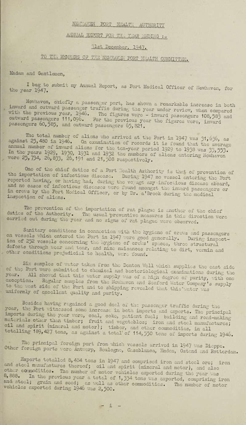 NS^HaVZIN PORT rhlALTH AUTHORITY .annual rnport ror th, thar ium^a ;, 1st December. 1947. 10 TIE, OR T7N NNVHAVHN POET HNaLTH COMMIT TO. Madam and Gentlemen, the yearly! W Eep°rt} as Port Medical Officer of Newhaven, for Newiavon, cniofly a passenger port, has shown a remarkable increase in both inward road outward passenger traffic during the year under review, wheS compared lT P1CV10US Tho figures wore - inward passengers 108,383 and outward passengers 111,09o. Per tho previous year tho figures wore, inward passengers 6o, 383, and outward passengors 63, 821, • t°tal numbc9 of aliens v/ho arrived at the Port in 1Q47 was 81 686 nq agaxnst 23,480 in 1946. On examination of records it is foundthat th^ average annual number 01 inward aliens for tho ten-yoor period 1929 to 1938 was 38 333 ™rci/°7SS aHh19^°%0?31 ft19^2 tn° nUbora 0f alicaa entering Nowhavcn' 0 23> 734, 2o, bpp, 26,191 and 21,308 respectively. . °noof.tao chief duties of a Port Health Authority is that of prevention of renoT^T ltl0n °f infcctious disoasc* During 1947 no vessel entering the Port Ind no°ttornf% ?lnS 'Td> dUri1^' th° vo- infectious disease aboard, and no eases 01 imcctious diseases were found amongst tho inward passengers or by Port Modical Officer, or by Dr. a'Brook during ta c medical inspection 01 aliens. , ,, Th° PfCV°nPion °f tho importation of rat plague is another of the chief carHi V1 Auth°^xty- Thc usual preventive measures in this direction were OUo durinii iuc year and no signs of rat plague were observed. on conditions in connection with thc hygiene of crows and passengors ion nJ°pip v n entered tnc Port m I947 wore good generally. During inspect- 2£2 vos?olc conc°ming tho hygiene of crews' spaces, three structural dofectsthrougn wear ana tear, and nine nuisances relating to dirt, vermin and other conditions prejudicial to health, were found. ...> +- ®Qnlplcs 01 :ator takcn from tho Denton Well which supplies thc cast side 3°rc ^omitted, to chemical and bacteriological examinations during tho d Cc.a . All snoxod tnat tnis water supply was of a exception. Regular samples from the Nowhavcn to tiic '.vest side nign degree of purity, with one Soaford Wat or Company's supply tnc Port and to shipping revealed that this‘water was unnorally ox excellent/ quality orid purity. vo„ Bosidco haying regained a good deal of tnc passenger traffic during tnc L^f;+1 ° Port ;'ltncaGcd somo increase in both imports and exports. The principal “t rialfS-?' r yT !OT0> °°a1’ °°kc- PatiGnt building and road-making Ml X °tncr tnan timber; fruit and vegetables; iron and steel manufactures; oil and spirit (mineral and motor); timber, and other commodities, in all totalling 189,4^7 tons, as against a total of 114,330 tons of Imports during 1946. n+. The principal foroign port from which vessels arrived in I947 was Dieppe. or oreign ports -..ere Antwerp, Boulogne, Casablanca, Bmdon, Ostend end Rotterdam. , Exports totalled 8,434 tons in 1947 and comprised iron mid steel ore; iron d steel manuxacturos thereof; oil end spirit (mineral and motor), and also o ooo c^°d;.tiC3- Tll° numbcr °f motor vehicles exported during tho year was ZfZ -r1 th°.prCV^0U3 yoar a total of ^334 tons was exported, comprising iron '' J c- » D^ain and seed; as well as otiler commodities. The number of motor vehicles exported during 1946 was 2,300. 1
