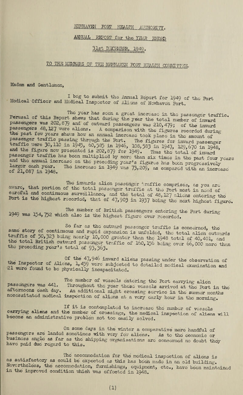 MBWHAVEJ POST HEALTH AUTHORITY. AMUAL REPOST for the YMAR ENBl^D 31st DIDHvfRER, 1949. -T-O-.TH^ MIMB2ES Of THE Nfl'^IAVEN’ PORT HTALTH CQIMITTTTR!- Madam and Gentlemen, ,, ... _ * k°g submit tho Annual Report for 194Q of tho Port Medical Officer and Medical Inspector of Aliens of Ncwhavon Port. •P • , n „ ... _ Jhc; ycar has 6Gcn a great increase in the passenger traffic. Perusal of this Report shews that during the year the total number of inward passengers was 202, 879 and of outward passengers was 210,479; of the inward passengers 48,127 WGre aliens. A comparison with the figures recorded during the past few years shews how an annual increase took place in tho amount of passenger traffic passing through the Port. The figures for inward passenger trJf5^C Y?re 9°>110 in X945> 60,985 in 1946, 108,583 in 1947, 129,670 in 1048, and the figure now prosontod is 202,879 for 1949. Thus tho total of inward passenger traffic has boon multiplied by more than six times in tho past four ycai and tho annual increase on the preceding year's figures has been progressively n^rnAV y?£« Th° incrcaso in ^49 was 73,209, as compared with an increase 01 21, 08/ m 1948. ,, , Tho inwards alien passenger traffic comprises, as you arc -warc, that portion of the total passenger traffic at tho Port most in need of careful, and continuous surveillance, and tho total of 48,127 aliens entering tho Port is tho highest rccordod, that of 47,903 in 1937 being the next highest figure no/in , • 7he number of British passengers entering the Port during 194y was I54, 752 which also is the highest figure over rccordod. So far as bbo outward passenger traffic is concerned, tho GVl Gnd rapid cxpansion is unfolded, the total alien outwards + being nearly 10,000 greater than the 1948 total of 40,401, and tho total British outward passenger traffic of 160,156 being over 66,000 more than tho preceding yoar's total of 93,363. ,, ■ _ , ^ 0f the 47,946 inward aliens passing under the observation of the Inspector of Aliens, ^ 1,459 were subjected to detailed medical examination and 21 wero found to bo physically incapacitated. The number of vessels entering the Port carrying alion passengers was 441. Throughout the year those vcssols arrived at the Port in the af ernoons oach day. An additional night crossing service in the summer months necessitated medical inspection of aliens at a very early hour in the morning. . If it is contemplated to increase the number of vcssols carrying aliens and the number of crossings, the medical inspection of aliens will become an administrative problem not too easily solved. On some days in the winter a comparative mere handful of passengers are landed sometimes with vory few aliens. As to tho economic or business anglo as far as tho shipping organisations arc concerned no doubt thoy havo paid due regard to this. The accommodation for tho modical inspection of alions is as satisfactory as could bo oxpectod as this has boon made in an old building. Nevertheless, tho accommodation, furnishings, equipment, etc., havo boon maintained m tho improved condition which was offoctcd in 1948. (1)
