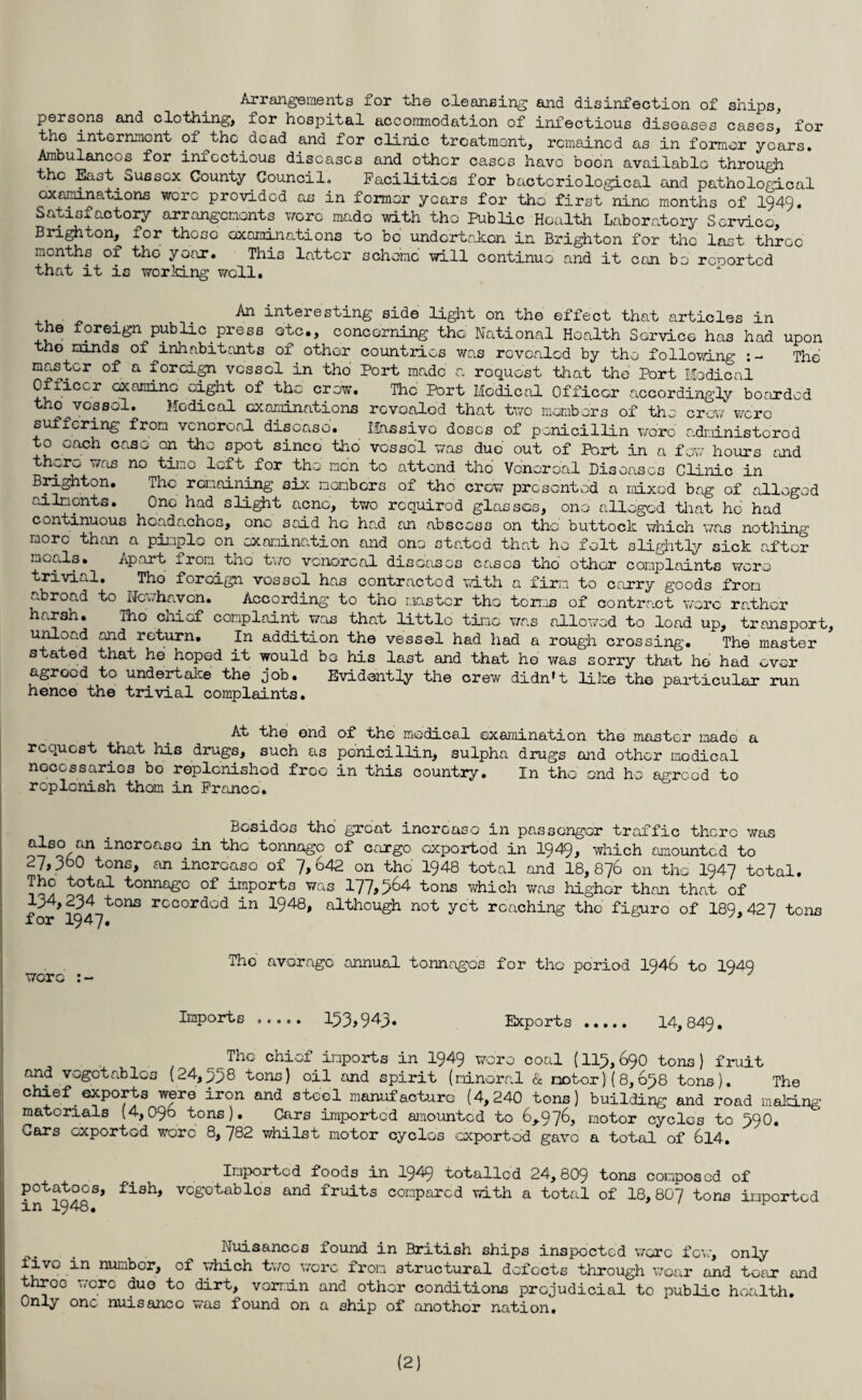 Arrangements for the cleansing and disinfection of ships, persons and clothing, for hospital accommodation of infectious diseases cases, for tho internment of the dead and for clinic treatment, remained as in former years. Ambulances for inxcctious diseases and other cases have boon available through the East Sussex County Council. Facilities for bacteriological and pathological examinations were provided as in former years for the first nine months of 1949. Satisfactory arrangements wore made with the Public Health Laboratory Service, Brighton, for those examinations to be undertaken, in Brighton for the last three months of tho year. This latter scheme will continue and it con be reported that it is working well. A*1 interesting side light on the effect that articles in the foreign public press etc., concerning the National Health Service has had upon tho minds of inhabitants of other countries was rovcaled by tho following :- The master of a foreign vessel in tho Port made a request that the Port Medical Officer examine eight of the crow. The Port Medical Officer accordingly boarded tho^vossol. Medical examinations revealed that two members of the crow were suffering from venereal disease. Massive doses of penicillin wore administered to each case on tho spot since tho vessel was due out of Port in a few hours and there was no timo left for the men to attend tho Venereal Diseases Clinic in Brighton. The remaining six members of the crow presented a mixed bag of alleged ailments. One had slight acne, two required glasses, one alleged that ho had continuous headaches, one said he had an abscess on the buttock which was nothing more than a pimple on examination and one stated that he felt slightly sick after mealy. Apart from the two venereal diseases eases tho other complaints were trivial. Tho foreign vossol has contracted with a firm to carry goods from abroad to Newhaven. According to tho master the terms of contract were rather harsh. Tho cniof complaint was that little time was allowed to load up, transport, unload and return. In addition the vessel had had a rough crossing. The master stated that he hoped it would be his last and that ho was sorry that ho had ever agreed to undertake the job. Evidently the crew didn’t like the particular run hence the trivial complaints. At the end of the medical examination the master made a request that his drugs, such as ponicillin, sulpha drugs and other medical necessaries bo replenished froo in this country. In the end he agreed to replenish thorn in Franco. Besides tho groat increase in passenger traffic there was also an increase in the tonnage of cargo oxportod in 1949, which amounted to 27,360 tons, an increase of 7,642 on the 1948 total and 18,876 on tho 1947 total. The total tonnage of imports was 177>564 tons which was higher than that of 134,234 tons rccordod in 1948, although not yet reaching the figure of 189,427 tons were The average annual tonnages for tho period 1946 to 1949 Imports ..... 133*943* Exports . 14,849. The chief imports in 1949 wore coal (113,690 tons) fruit and vegetables (24,338 tons) oil and spirit (mineral & motor)(8,638 tons). The chief exports were iron and steel manufacture (4,240 tons) building and road making materials (4,096 tons). Cars imported amounted to 6,976, motor cycles to 39O. ears exported wore 8, 782 whilst motor cycles exported gave a total of 6l4. Imported foods in I949 totalled 24,809 tons composed of potatoes, fish, vegetables and fruits compared with a total of 18,807 tons imoorted in 1948. ^ , Nuisances found in British ships inspected wore few, only +Jvp in number, of which two were from structural dofocts through wear and tear and throo were duo to dirt, vermin and other conditions prejudicial to public health. Only one nnisanco was found on a ship of anothor nation. (2)
