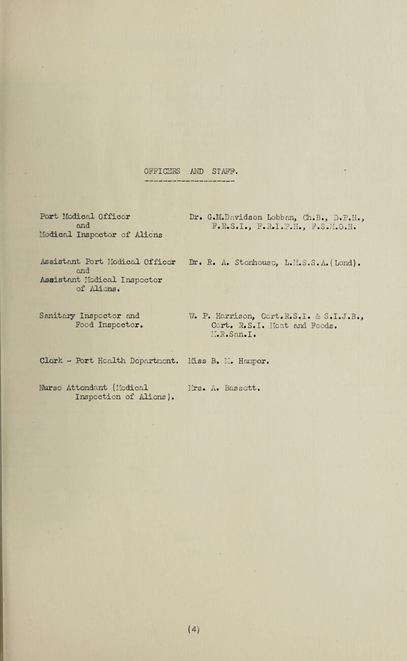 OFFICEES AND STAFF. Port Medical Officer and Medical Inspector of Aliens Dr. G.M.Davidson Lobban, Ch.B., D.P.H., F.E.S.I., F.P.I.P.H., F.S.M.O.H. Assistant Port Modical Officer and Assistant Medical Inspector of Aliens* Dr. E. A. Stonhouso, L.M.3.S. A. ( Lond). Sanitary Inspector and Food Inspector. V/. P. Harrison, Ccrt.E.S.I. & S.I.J.B., Cert, H,S.I. Meat and Foods, a.3.Son.I. Clerk - Port Health Department. Miss B. M. Hooper, Nurse Attendant (Medical Inspection of Aliens J. I Irs • A. Bos sott. (4)