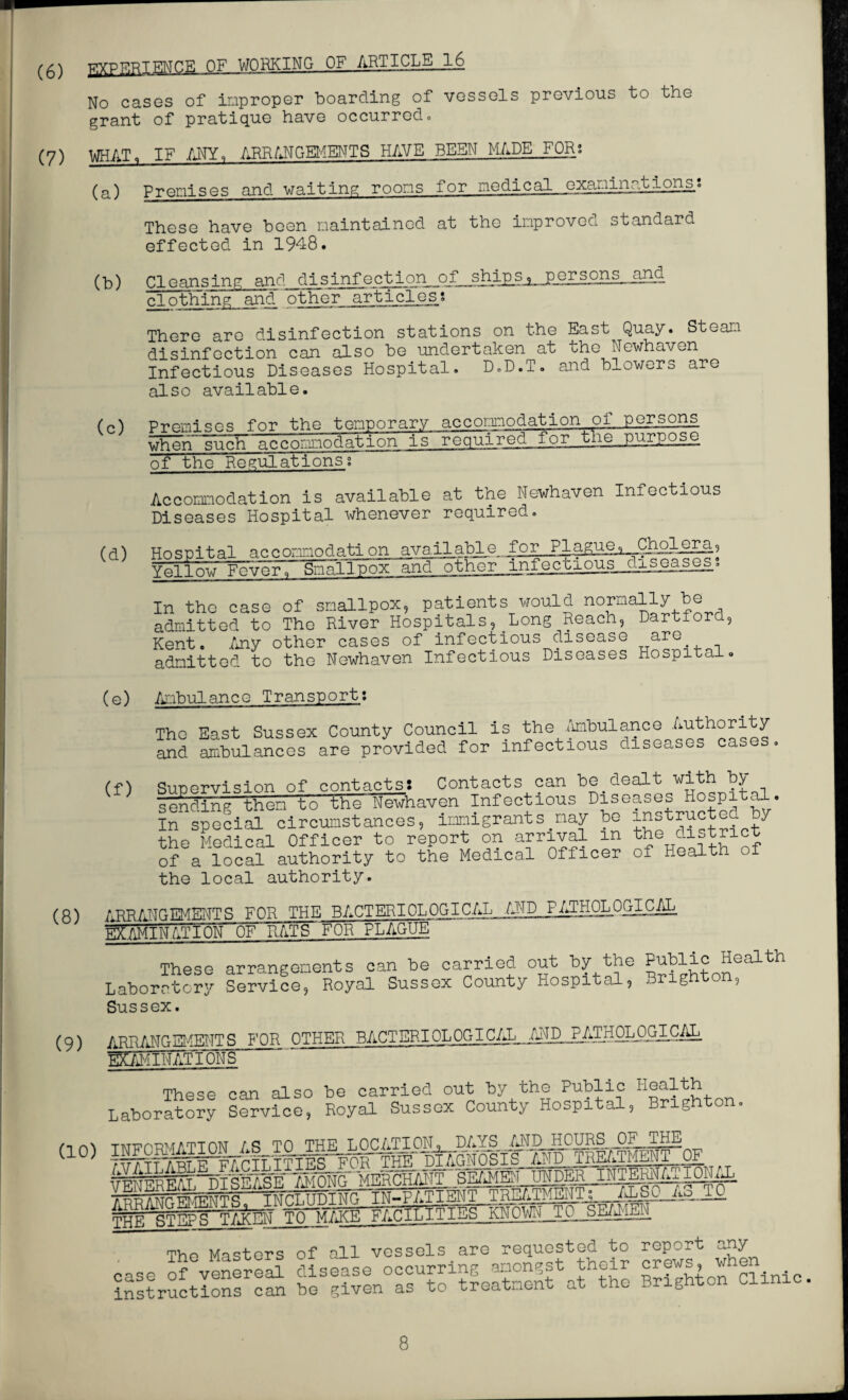 (6) EXPERIENCE OF WORKING OF ARTICLE .16 No cases of improper boarding of vessels previous to the grant of pratique have occurred. (7) WHAT, IF ANY, ARRANGEMENTS HAVE BEEN MADE FOR? (a) Premises and waiting rooms for medical examinationss These have been maintained at the improved standard effected in 1948. (b) Cleansing and disinfection of ships, persons_jand clothing and other articles? There are disinfection stations on the East Quay. Steam disinfection can also be undertaken at the Newhaven Infectious Diseases Hospital. D.D.T. and blowers are also available. (n} Promises for the temporary accommodation ol persons ^ommodation ■Isreq^.reQgL.the purpose of the Regulations;' Accommodation is available at the Newhaven Infectious Diseases Hospital whenever required. m Hospital accommodation.avaJJLable for Plague, Cholera, Yellow FevTfr^Smallpox and other infectious_4iseasos. In the case of smallpox, patients would normally be admitted to The River Hospitals,.Long Reach, Dartford, Kent. Any other cases of infectious disease are admitted to the Newhaven Infectious Diseases Hospital. (e) Ambulance Transport: The East Sussex County Council is the Ambulance Authority and ambulances are provided for infectious diseases cases. (f) Sirnorvislon of contacts: Contacts can be dealt with by sending 'them to the Newhaven Infectious Diseases Hospital. Iifspecial circumstances, Emigrants nay be instructed by the Medical Officer to report on arrival m the cistrict of a local authority to the Medical Officer of Health of the local authority. ARRANGEMENTS FOR THE BACTERIOLOGICAL AND P^HOLOGICAL EXAMINATION OF RATS-'FOR PLAGUE These arrangements can be carried out by the Public Health Laboratory Service, Royal Sussex County Hospital, Brighton, Sussex. (9) arrangements for other bacteriolOGIC/^.AraOLOGICAL EXAMIN aFT5N S These can also be carried out by the Public H®^th Laboratory Service, Royal Sussex County Hospital, Brighton. rA INFORMATION AS TO THE LOCATION<, DAYS ^H^H0URS__0F THE (10) and treatment^ 1 TNOJ,TIDING-IN-PATIENT TREATMENTs ALSO .Ao_T0 KMOW^iLSEaigii Thp Masters of all vessels are requested to report any case of venlreE disuse occurring amongst their instructions can be given as to treatment at the Brighton Clini .