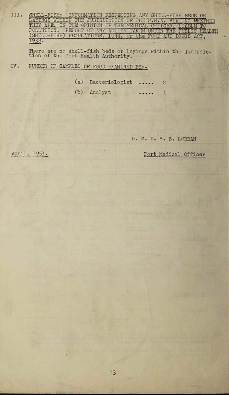 III. SHELL-FISH; INFORMATION RESPECTING ANY SHELL-FISH BEDS OR LAYINGS WITHIN THE JURISDICTION OF THE P'.H.A. STATING WETHER THEY ARE, IN THE OPINION OF THE MEDICAL OFFICER, LIABLETO  POLLUTION. REPORT OF ANY ACTION TAKEN UNDER THE PUBLIC HEALTH TSHELL-FISH) REGULATIONS, 1934, or the FOOD .AND DRUGS ACT, TTWo ~ . There are no shell-fish beds or layings within the jurisdic¬ tion of the Port Health Authority. IV. NUMBER OF SAMPLES OF FOOD EXAMINED BY;- (a) Bacteriologist ..... 2 (b) Analyst . 1 G. M. D. S. B. LOBBAN April, 19.3- Port Medical Officer