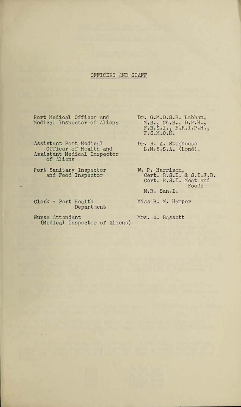 OFFICERS AND STAFF Port Medical Officer and Medical Inspector of Aliens Assistant Port Medical Officer of Health and Assistant Medical Inspector of Aliens Port Sanitary Inspector and Food Inspector Clerk - Port Health Department Nurse Attendant (Medical Inspector of Aliens) Dr. G.M.D.S.B. Lobban, M.B.3 Ch.B., D.P.H., F.R.S.I., F.R.I.P.H.? F.S.M.O.H. Dr. R. A. Stenhouse L.M.SoS.A. (Lond). W. P. Harrison, Cert. R.S.Io & S.I.J.B. Cert. R.S.I. Meat and Foods M.R. San.I. Miss B. M. Hamper Mrs. A. Bassett