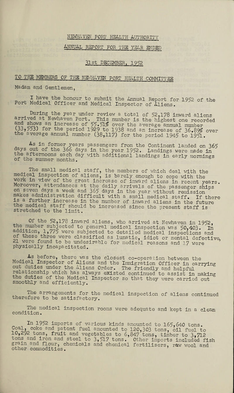 ANNUAL REPORT FOR THE YEAR ENDED 31st DECEMBER, 1952 TO THE MEMBERS OF THE NEWHAVEN PORT HEALTH COMMITTEE Madam and Gentlemen, I have the honour to submit the Annual Report for 1952 of the Port Medical Officer and Medical Inspector of Aliens. . During the year under review a total of 52,178 inward aliens arrived at Newhaven Port. This number is the highest one recorded an increase of> 55.51$ over the average annual number C33,553) for the period 1929 to 1938 and an increase of 36.89$ over the average annual number (38,117) for the period 1945 to 1951. As in former years passengers from the Continent landed on 365 days out of the 366 days in the year 1952. Landings were made in the afternoons each day with additional landings in early mornings of the summer months. The.small medical staff, the members of which deal with the medical inspection of aliens, is barely enough to cope with the work in view of the great increase of inward aliens in recent years. Moreover, attendances at the daily arrivals of the passenger ships on seven days a week and 365 days in the year without remission makes administration difficult with a small medical staff. If there is a further increase in the number of inward aliens in the future the medical staff should be increased since the present staff is stretched to the limit. Of the 52,178 inward aliens, who arrived at Newhaven in 1952, the number subjected to general medical inspection was 50,403. In addition, 1,775 were subjected to detailed medical inspections and of these three were classified as lunatic, idiot or mental defective, 21 were found to be undesirable for medical reasons and 1 7 were physically incapacitated. before, there was the closest co-operation between the Medical Inspector of Aliens and the Immigration Officer in carrying out duties under the Aliens Order. The friendly and helpful relationship which has always existed continued to assist in making the duties of the Medical Inspector so that they were carried out smoothly and efficiently. The arrangements for the medical inspection of aliens continued therefore to be satisfactory. The medical inspection rooms were adequate and kept in a clean condition. In 1952 imports of various kinds amounted to 165,640 tons. Coal, coke and patent fuel amounted to 120,303 tons, oil fuel to 10,292 tons, fruit and vegetables to 6,847 tons, timber to 3,712 uons and iron and steel to 3,517 tons. Other imports included fish grain and flour, chemicals and chemical fertilisers, raw wool and other commodities.