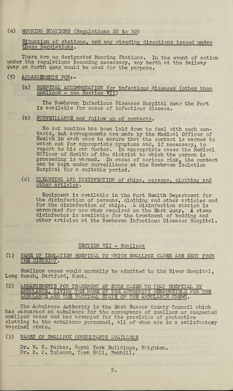 (4) MOORING STATIONS (Regulations 22 to 30) Situation of stations,, and any standing directions issued under these Regulations, There are no designated Mooring Stations. In the event of action under the regulations becoming necessary, any berth at the Railway Quay or North Quay would be used for the purpose. (5) ARRANGEMENTS FOR:- (a) HOSPITAL ACCOMMODATION for infectious diseases (other than smallpox - see Section VII)~ ‘ ~ The Newhaven Infectious Diseases Hospital near the Port is available for cases of infectious disease. (b) SURVEILLANCE and follow up of contacts. No set routine has been laid down to deal with such con¬ tacts, but arrangements are made by the Medical Officer of Health in each case to ensure that the contact is warned to watch out for appropriate symptoms and, if necessary, to report to his own. doctor. In appropriate cases the Medical Officer of Health of the district to which the person is proceeding is warned. In cases of serious risk, the contact can be kept under surveillance at the Newhaven Isolation Hospital for a suitable period. (c) CLEANSING AND DISINFECTION of ships, persons, clothing and other articles. Equipment is available in the Port Health Department for the disinfection of persons, clothing and other articles and for the disinfection of ships. A disinfection station is earmarked for use when required on the East Quay. A steam disinfector is available for the treatment of bedding and other articles at the Newhaven Infectious Diseases Hospital. SECTION VII - Smallpox (1) NAME OF ISOLATION HOSPITAL TO WHICH SMALLPOX CASES ARE SENT FROM THE'DISTRICT: ' “ ~~ “ ~ ~ Smallpox cases would normally be admitted to the River Hospital, Long Reach, Dartford, Kent. (2) ARRANGEMENTS FOR TRANSPORT OF SUCH CASES TO THAT HOSPITAL BY AMBULANCE. GIVING THE NAME OF THE AUTHORITY RESPONSIBLE FOR THE Ambulance and the vaccinaiTstate of theXmbulance crews. The Ambulance Authority is the East Sussex County Council which has earmarked an ambulance for the conveyance of smallpox or suspected smallpox cases and has arranged for the provision of protective clothing to the ambulance personnel, all of whom are in a satisfactory vaccinal state. (3) NAMES OF SMALLPOX CONSULTANTS AVAILABLE Dr. W, S. Parker, Royal York Buildings, Brighton. Dr, R. J. Toleman, Town Hall, Bexhill.