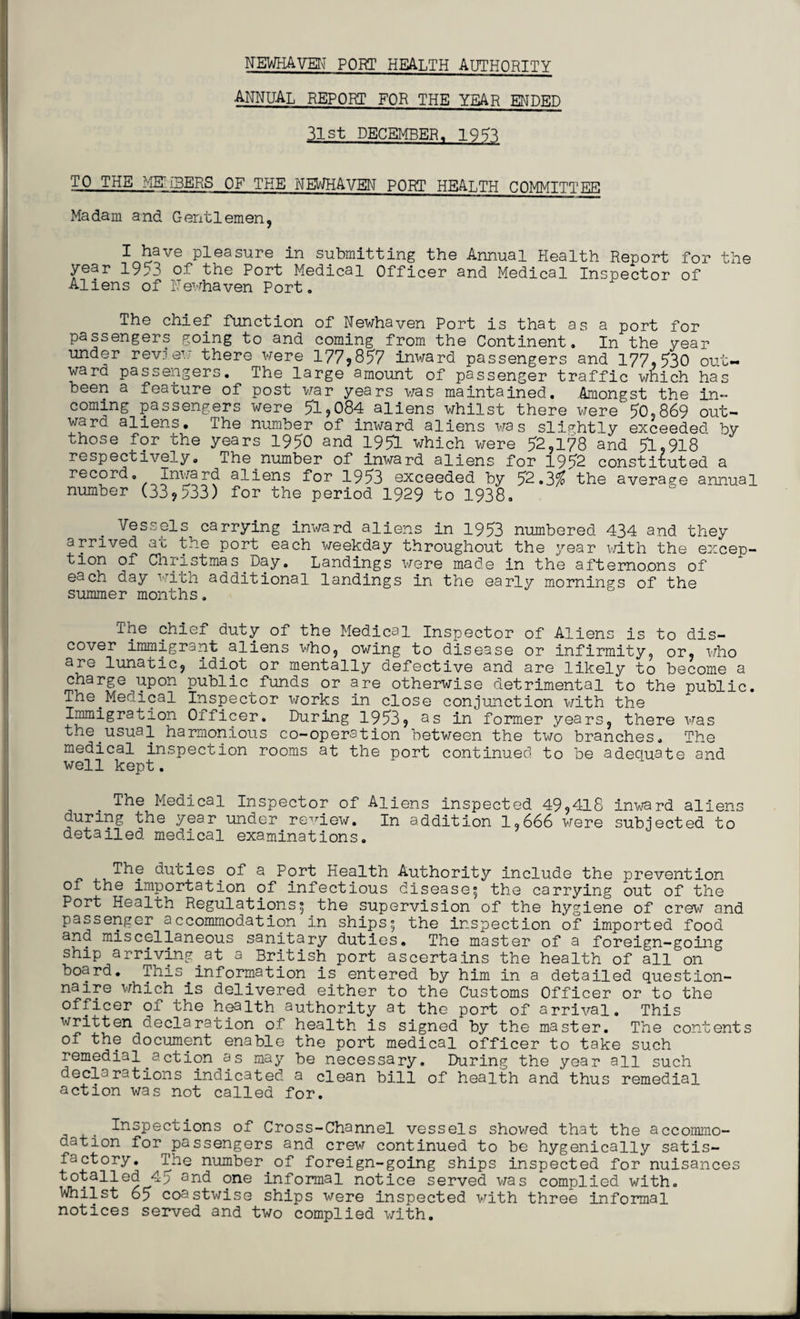 NEWBAVEN PORT health authority annual report for the year ended 31st DECEMBER. 195^ TO THE HEU3ERS OF THE NEWHAVEN PORT HEALTH COMMITTING Madam and Gentlemen, I have pleasure in submitting the Annual Health Report for the year 1953 of the Port Medical Officer and Medical Inspector of Aliens of Newhaven Port. The chief function of Newhaven Port is that as a port for passengers going to and coming from the Continent. In the year under review there were 177,857 inward passengers and 177,530 out¬ ward passengers. The large amount of passenger traffic which has been a feature of post war years was maintained. Amongst the in¬ coming passengers were 51,084 aliens whilst there were 50,869 out¬ ward aliens. The number of inward aliens was slightly exceeded by those for the years 1950 and 1951 which were 52,178 and 51,918 respectively. The number of inward aliens for 1952 constituted a record. Inward aliens for 1953 exceeded by 52.3% the average annual number (33,533) for the period 1929 to 1938. Vessels. carrying inward aliens in 1953 numbered 434 and they arrived at the port each weekday throughout the year with the excep¬ tion of Christmas Day. Landings were made in the afternoons of each day with additional landings in the early mornings of the summer months. The chief duty of the Medical Inspector of Aliens is to dis¬ cover immigrant.aliens who, owing to disease or infirmity, or, who are lunatic, idiot or mentally defective and are likely to become a charge upon public funds or are otherwise detrimental to the public. The.Medical Inspector works in close conjunction with the Immigration Officer. During 1953, as in former years, there was the.usual harmonious co-operation between the two branches. The medical inspection rooms at the port continued to be adequate and well kept. The Medical Inspector of Aliens inspected 49,418 inward aliens during the year under review. In addition 1,666 were subjected to detailed, medical examinations. The duties of a Port Health Authority include the prevention of the importation of infectious disease^ the carrying out of the Port Health Regulations5 the supervision of the hygiene of crew and passenger accommodation in ships^ the inspection of imported food and miscellaneous sanitary duties. The master of a foreign-going ship arriving.at a British port ascertains the health of all on board. This information is entered by him in a detailed question¬ naire which is delivered either to the Customs Officer or to the officer of the health authority at the port of arrival. This written declaration of health is signed by the master. The contents of the document enable the port medical officer to take such remedial.action as may be necessary. During the year all such declarations indicated a clean bill of health and thus remedial action was not called for. Inspections of Cross-Channel vessels showed that the accommo¬ dation for^passengers and crew continued to be hygenicaliy satis¬ factory. The number.of foreign-going ships inspected for nuisances totalled 4^ and one informal notice served was complied with. Whilst 65 coastwise ships were inspected with three informal notices served and two complied with.