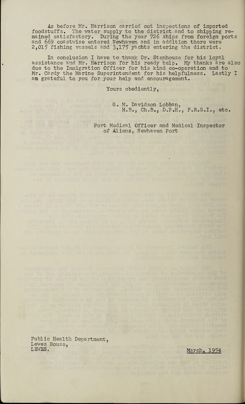 As before Mr. Harrison carried out inspections of imported foodstuffs. The water supply to the district and to shipping re¬ mained satisfactory. During the year 726 ships from foreign ports and 669 coastwise entered Newhaven and in addition there were 2,017 fishing vessels and 3?177 yachts entering the district. In conclusion I have to thank Dr. Stenhouse for his loyal assistance and Mr. Harrison for his ready help. My thanks are also due to the Immigration Officer for his kind co-operation and to Mr. Cardy the Marine Superintendent for his helpfulness. Lastly I am grateful to you for your help and encouragement. Yours obediently, G. M. Davidson Lobban, M.B., Ch.B.j D.P.H., F.R.S.I., etc. Port Medical Officer and Medical Inspector of Aliens, Newhaven Port Public Health Department, Lewes House, LEWES.