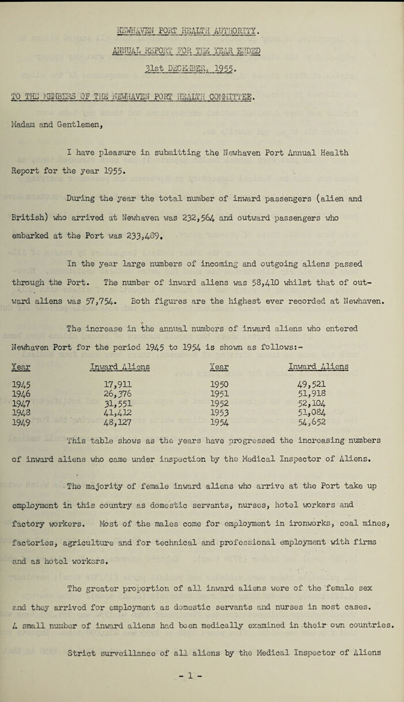 ICTHAVEIn[ port health authority. FOR tir: ehdbd 31st DECKIBER, 1955. TO TI-Lj ^Ha-IBERS OF THE HSIAIAVEN FORT HEALTH COIMITTEE. Madam and Gentlemen, I have pleasure in submitting the Newhaven Port /innual Health Report for the year 1955. During the year the total number of in^^rard passengers (alien and British) who arrived at Newhaven was 232,564 and outxjard passengers who embarked at the Port was 233?469. In the year large numbers of incoming and outgoing aliens passed through the Port. The number of inward aliens was 58,410 whilst that of out¬ ward aliens was 57,754. Both figures are the highest ever recorded at Newhaven. p The increase in the annual numbers of inward aliens who entered Nevjhaven Port for the period 1945 to 1954 is shown as follows;- Year Inward Aliens Year Inward A! 1945 17,911 1950 49,521 1946 26,376 1951 51,918 1947 31,551 1952 52,104 1948 41,412 1953 51,084 1949 48,127 1954 54,652 This table shows as the years have progressed the increasing numbers of inwai’d aliens who came under inspection by the Medical Inspector of Aliens. • The majority of female inward aliens who arrive at the Port take up omploymcnt in this country as domestic servants, nurses, hotel workers and factory vK)rkers. Most of the males come for employment in ironworks, coal mines, factories, agriculture and for technical and professional employment with firms and as hotel workers. The groater proportion of all inward aliens wore of the female sex and they arrived for emplo;y'ment as domestic servants and nurses in most cases. A small number of inward aliens had been medically examined in .their- own countries. Strict surveillance of all aliens by the Medical Inspector of Aliens