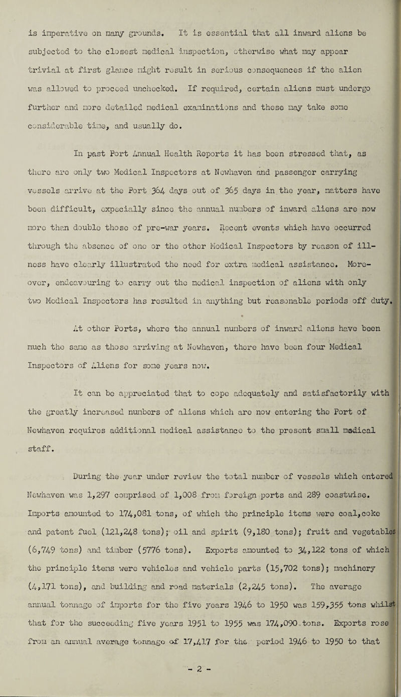 is inperative on nany grounds. It is essential that all inward aliens be subjected to the closest nedical inspectioiij, otherwise what nay appear trivial at first glance night result in serious consequences if the alien v/as allowed to proceed unchecked. If required, certain aliens must undergo further and nore detailed nedical oxaninations and these nay take sonc considerable tine, and usually do. In past Port Annual Health Reports it has been stressed that, as there are only two Medical Inspectors at Nendiaven and passenger carrying vessels arrive at the Port 3^4 days out of 3^5 days in the year, natters have been difficult, cxpecially since the annual nunbers of inward aliens are now more than double those of pre-war years. Recent events which have occurred through the absence of one or the other Medical Inspectors by reason of ill¬ ness have clearly illustrated the need for extra nodical assista.ncc. More¬ over, endeo-vouring to carry out the nodical inspection of aliens with only two Medical Inspectors has resulted in anything but reasonable periods off duty, ' « At other Ports, whore the annual nunbers of inv/ard aliens have been nuch the sa.oe as those arriving at Nowhaven, there liavc been four Medical Inspectors of Aliens for sone years no\:. It can be appreciated that to cope adequately and satisfactorily with 1 the greatly increased nunbers of aliens which are now entering the Port of Newhaven requires additional nedical assistance to the present snail nedical staff. During the year under review the total nunber of vessels which entered ! Newhaven was 1,297 conprisod of 1,008 fron foreign ports and 289 coastwise. Inports anountod to 174>031 tons, of which the principle itens v;ero coal,coke and patent fuel (121,248 tons)| oil and spirit (9,180 tons); fruit and vegetables: (6,749 tons) and timber (5776 tons). Ex^Dorts amounted to 34^122 tons of which the principle itens were vehicles and vehicle parts (15^702 tons); machinery (4>171 tons), and building and road materials (2,245 tons). The average annual tonnage of inports for the five years 1946 to 1950 was 159r355 tons whilst that for the succeeding five years 1951 to 1955 was 174>090otons. Exports rose fron an annual average tonnage of 17,417 for the period 1946 to 1950 to that
