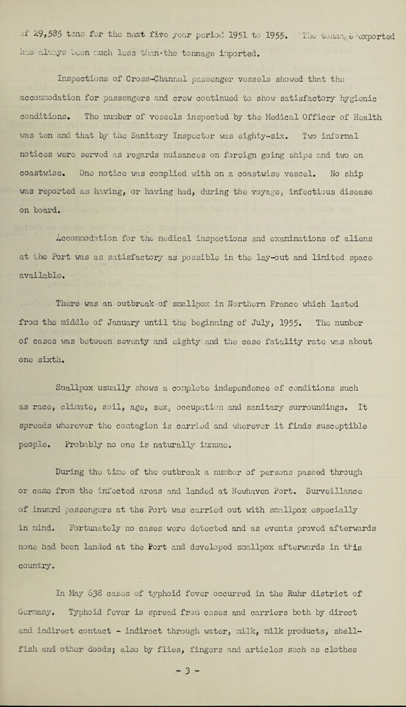 -i ^9f5^5 for the five /or.r poriocl 1951 to 195-5* TIiu t; •exported hz3 Cil\:^'.yD ^'oon iiucli loss tJ'r.n*thc tonnage imported. Inspections of Cross-Channel passenger vessels showed that the accomiriOdation for passengers and crow continued ’bo shoi^ satisfactory hygienic conditions. The nunber of vessels inspected by the Medical Officer of Health vxas ton and that by the Sanitary Inspector was eighty-six. Two inl'ornal notices were served as regards nuisances on foreign going ships and tvro on coastwise. One notice x^as complied vdth on a coastwise vessel. No ship was reported as having, or having had, during the voyage, infectious disease on board. icconmiodo-tion for the medical inspections and examinations of aliens at tivs Port was as satisfactory as possible in the lay-out and limited space cavailable. There was an outbreak-of smallpox in Northern Franco x/hich lasted froio the middle of January until the beginning of July, 1955. The nunber of cases was between seventy and eighty md the case fatality rate x^ras about one sixth. Smallpox usually sIioxvTS a complete independence of conditions such as race, cli.matc, soil, age, sex, occupo.tion and sanitary surroundings. It spreads wherever the contagion is carried and x^rhorevor it finds susceptible people. Probably no one is naturally immune. During the time of the outbreak a number of persons passed tiirough or came from the infected areas and landed at NGx^^havcn Port. Surveillance of inx-nrd passengers at the Port was carried out xm-th smallpox especially in mind. Fortxmatoly no cases wore detected and as events proved afterwards none had been landed at the Port and developed smallpox aftervm'.rds in this country. In May 63S cases of typhoid fever occurred in the Ruhr district of Germany. Typhoid fever is spread from cases and ca,rriers both by direct and indirect contact - indirect throxxgli xjater, milk, milk products, shell¬ fish and other Goods; also by flies, fingers and articles such as clothes