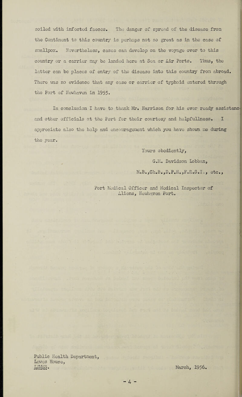 Goiled with infected faeces. The danger of sjjread of the disease from I the Continent to this country is perliaps not so great as in the case of sr.iallpox. Novvortheless, cases can develop on the voyage over to this country or a carrier nay be landed licre at Sea or Air Ports. Thus, the latter can be places of entry of the disease into this country fron abroad. There was no evidence that any case or carrier of typhoid entered through the Port of Newhavon in 1955• r, In conclusion I have to thank Mr. Harrison for his ever ready assistanci and other officials at the Port for their courtesy and helpfuUness. I appreciate also tlic help and encouragement which you have shoim ue during ; the year. Yours obediently, G.M. Davidson Lobbo.n, •I M.B.,Ch,B,,D.P.H.,F.R.S.I,, etc., ■ Port Medical Officer and Medical Inspector of Aliens, Hewhaven Port. ' 1, » I h I M Public Health DeiJartment, Lewes House, LHHES. March, 1956.