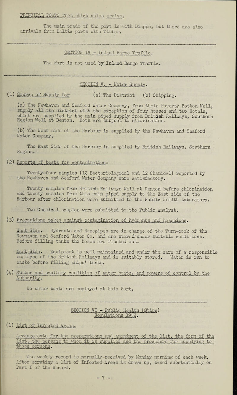 PRC'ICIPAL i'ORTS fron i/iiicli .ships^ arrive. The v.iain trade of the port is v;ith Dieppe, but there are also arrivals frou Baltic ports v/ith Tinber. ISCTlON IV ~ Inland Barae Traffic. The Port is not used by' Inland. Barge Traffic. S5GTIQM V. - Water Sunnlv. (l) of Supply for (a) The District (b) Shipping. (a) The Nevdiavon and Suaford Water Company, from their Poverty Bottom Well, supply all the district vrf.th the exception of four houses and two Hotels, \vrhich ai'o supplied by the main piped supply from British Railways, Southern Region Well at Denton. Both a.re subject to c.hlorination. (b) The West side of the Harbour is supplied by the Newhavon and Seaford Water Company. The East Side of the Harbour is supplied by British Railv;ays, Southern Region, (2) Ro'ioorts of tests for contaxiinalion; Twenty-four samples (12 Bacteriological and 12 Chemical) reported by the Newhaven and Sealord Water Compaaiy v/ere selisfactory. Twenty samples from British Railways Well o.t Denton before chlorinalion and twenty samples from this main piped supply to the East side of the Harbour after chlorination were submitted to the Public Health Laboratory. Two Chemical samples were submitted to the Public Analyst. (3) Precautions taken against contamination of hydrants and hosepipes. West Side. Hydrants and Hosepipes are in charge, of the Tum-cock of the Nev/haven and Seaford Water Co. and are stored under suitable conditions. Before filling tanks the hoses arc flus.hod out. Bast Side. Equipment is \;ell maintained and mider the cere of a responsible enployco of the British Rail^^^ays and is suitably stored. Water is run to waste before filling siiips' tanks. (4) b'u::ibor and sanit.ary condition of x^ater boats, and powers of control by the Authority. No Xife.ter boats are employed at this Port. SECTION VI - Public Health (Shins) Regulations 1952. (1) List of Infected Areas. ■.'.ri-angouonts for the preparations and amendment of the list, the form of the list, the persons to whom it is supplied and the procedure for supplying to those .persons. The weekly record is normally-received by Monday morning of each v;eek. After scrutiny a list of Infected Areas is draxm up, based substantially on Part I of the Record.