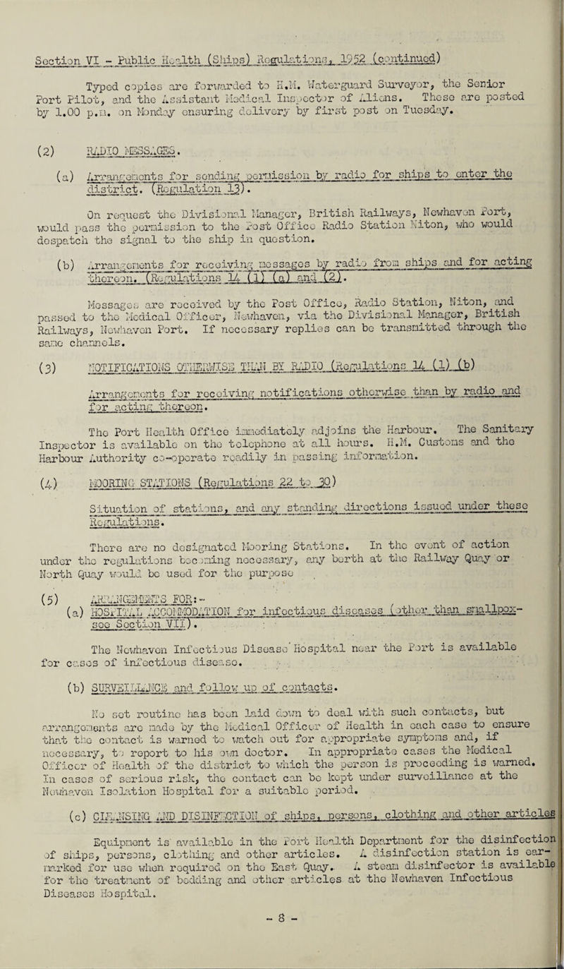 Section VI jPublic Hoolth (Sliips) Rogulntionq^.JL9i2 (continued) Typed copies are foruarded to rl.il, Wa,terguard Surveyor, the Senior Port Pilot, and the Assistant Hedical Inspector of Aliens. These are posted by 1,00 p.n. on Mondoy ensuring delivery by first post on Tuesday. (2) IhlDIO >ESS;.GBS. (a) Arranciencnts for sending peiTiission by radio for ships to enter the district .^TRoKulation .ST* On renuost the Divisional llanagcr, British Railv/s.ys, ^Newhavon Port, TOuld pass the pernission to the Post Office Radio Station hiton, who would despatch the signal to the ship in question. (b) Arrangenents for receiving laossages by radio fron ships and for acting thoroonrTRngulations lA (lT~(a) andT^jT Messages are received by the Post Office, Raxlio Station, Niton, and passed to the Medical Officer, Newhavon, via the Divisional Mcjiagor, British Railv;ays, No^diavon Port. If necessary replies can be transmitted through tiic sane channels. (3) NOTIFICATIONS OTKBRWISD TIllN BY R.d3I0 (RorralaUons ) Arrangements for receiving notifications othorwiso than_^_ radio and for acting thereon. The Port Health Office imsiediately adjoins the Harbour, The Sanitary Inspector is o.vailablo on the telephone at a.11 hours. H.M. Customs ^and tho Harbour Authority co-erperato readily in passing inirorma.tion. (4) MOORING STATIONS (Romulations 22 to 30) 3ituation of stations, and ony standing diroctions issued under thes_G Roi'ralations. There are no designated Mooring Stations, In the ovont of action under the regulations becoming nocossary, any berth at the Railway Quoy or North Qua.y v/ould be used for tlio purpose (5) AHIhdlClHENTS FOR;- (a) HOSPUP.L ;XC0I'M0DATI0N for infectious diseases (other,than soo Section Vfiy^ The Newhavon Infectious Disease Hospital near the Port is available for cases of inf’oetious diseaso. (b) SURVBILR'dICF and follov: up of contacts. No sot routine ha,s boon laid cio’ra to deal with such contacts, but arrangomeiits ;o.ro made by the Medical Officer of iiealth in oach case to ^ensure that tb-G Gonta,ct is warned to watch out for a.opropriate symptoms a,nd, if necessary, to report to his oaTi doctor. In appropriate cases the Medical Officer of Health of tho district to which the person is proceeding is warned. In cases of serious risk, tho contact can be kept under survoillcance at the Nenmaven Isolcition Hospital for a suitable period, (c) CII1.NSING RND DISINFECTION of ships, persons^ nlothing and other articles Equipment is' available in the Port Health Department for the disinfection of ships, persons, cl.')thing and other articles. A disinfection station is ear- mrkod for use vdien required on the East Quay,- A steam disinfector is available for the treatment of bedding and other a,rti.cles at the Nev/haven Infectious Diseases Hospital.