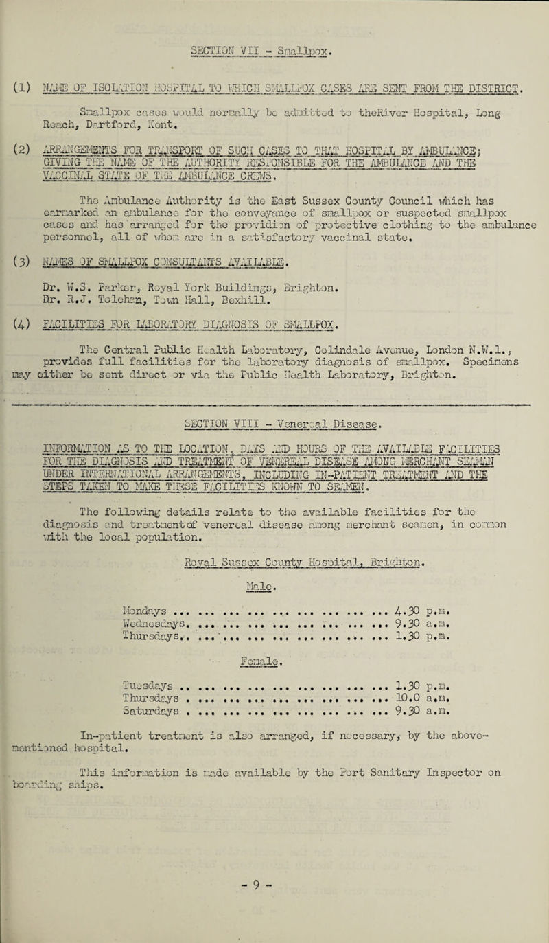 SBGTION VII - Smllpox. (1) NBIIB OF ISQLf.TION IIObPITBL TO V/KICII S^iALLrOX GASES SS^TT FROM TliB DISTRICT. Smallpox cases w->uld normally bo aclmi-btod to thoRivcr Hospital, Long Roach, D,artford, Ront, (2) /JHLATGEMYS FOR TrulISPORT OF SUCH CASES TO TPLIT KOSFITilL BY • GIVING TI-^ lUS^ authority IHLSAONSIBIB'FOR THE .'dlUL/'ilCE /J^D YhE‘ VACCINAL STATE OF THE il-iHiJMCE CHENS. The AnbuLanco Authority is tho East Sussox County Council which has earnarkod an ai.ibulancG for tho conveyance of sinallpox or suspected sniallpox cases and has •arran^;cd for the providion of protective clothing to the ambulance personnel, all of whom are in a satisfactory vaccinal state. (3) H/EES OF SMiLLPOX COHSULT^UIIS AV.UL/JBLB. Dr. N.S. Pa.rkor, Royal York Buildings, Brighton. Dr. R.J. Tolehan, Tovn Hall, Bexhill. (4) FACILITIES R3R LAEORi-ACRY DIAGNOSIS OF SFJ.LLFQX. The Central Public Health Laboratory, Colindale Avenue, London N.W.l., provides full facilities for the labora,tory diagnosis of smallpox. Specimens ma.y cither be sent direct or via the Public Health Laboratory, Brighton. f EGTIQN VIII ~ Venereal Disease. INFORMATION ilS TO TI-IE LOCa'aTION. FOR THE DIAGNOSIS aA® TREATMENT DAYS OF E® HOURS OF THE 'ERjiii. AVAIL/®LE FIGILITIES IL DISEASE MFOm iOLHCHANT SE/AiAN UNDER INTERN AT ION/aL /iRR/AIGHiENTS. INCLUDING- IN-PATi:®IT TREATI®NT /®D THE oTEPS T/®EN TO M/HH2 THESE'F/.CILITIES IQ/Oi-m TO SK'llEif, The follov/ing details relate to tho a.vailable facilities for tho dia.gnosis and treatment of venereal disease Lomong nerciiant seamen, in coixion \dth the local population. Royal Sussex County Hospital. Brighton. Male. Ko ndo.y s...4 • 30 P • • Wednesdays. ... ... ... .9.30 a.m. Thursdays.. .. ... ... 1.30 p.m. Tuesdays .. ..... ... 1.30 p.m. Thursdays.... 10.0 a.m. Saturdays . ...9.30 a.m. In-patient treatment is also arranged, if necessary,- by the above- nentisned hospital. Tills inforiaation is made available by the Port Sanitary Inspector on bo arcing ship s.